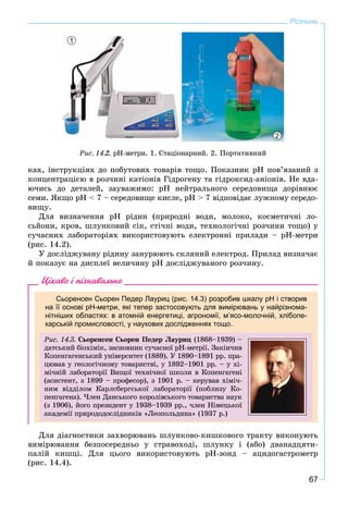 67
Розчини
1
2
Ðèñ. 14.2. pH-ìåòðè. 1. Ñòàöіîíàðíèé. 2. Ïîðòàòèâíèé
êàõ, іíñòðóêöіÿõ äî ïîáóòîâèõ òîâàðіâ òîùî. Ïîêàçíèê ðÍ ïîâ’ÿçàíèé ç
êîíöåíòðàöієþ â ðîç÷èíі êàòіîíіâ Ãіäðîãåíó òà ãіäðîêñèä-àíіîíіâ. Íå âäà-
þ÷èñü äî äåòàëåé, çàóâàæèìî: ðÍ íåéòðàëüíîãî ñåðåäîâèùà äîðіâíþє
ñåìè. ßêùî ðÍ < 7 – ñåðåäîâèùå êèñëå, ðÍ > 7 âіäïîâіäàє ëóæíîìó ñåðåäî-
âèùó.
Äëÿ âèçíà÷åííÿ ðÍ ðіäèí (ïðèðîäíі âîäè, ìîëîêî, êîñìåòè÷íі ëî-
ñüéîíè, êðîâ, øëóíêîâèé ñіê, ñòі÷íі âîäè, òåõíîëîãі÷íі ðîç÷èíè òîùî) ó
ñó÷àñíèõ ëàáîðàòîðіÿõ âèêîðèñòîâóþòü åëåêòðîííі ïðèëàäè – ðÍ-ìåòðè
(ðèñ. 14.2).
Ó äîñëіäæóâàíó ðіäèíó çàíóðþþòü ñêëÿíèé åëåêòðîä. Ïðèëàä âèçíà÷àє
é ïîêàçóє íà äèñïëåї âåëè÷èíó ðÍ äîñëіäæóâàíîãî ðîç÷èíó.
Цікаво і пізнавально
Сьоренсен Сьорен Педер Лауриц (рис. 14.3) розробив шкалу рН і створив
на її основі рН-метри, які тепер застосовують для вимірювань у найрізнома-
нітніших областях: в атомній енергетиці, агрономії, м’ясо-молочній, хлібопе-
карській промисловості, у наукових дослідженнях тощо.
Ðèñ. 14.3. Ñüîðåíñåí Ñüîðåí Ïåäåð Ëàóðèö (1868–1939) –
äàòñüêèé áіîõіìіê, çàñíîâíèê ñó÷àñíîї ðÍ-ìåòðії. Çàêіí÷èâ
Êîïåíãàãåíñüêèé óíіâåðñèòåò (1889). Ó 1890–1891 ðð. ïðà-
öþâàâ ó ãåîëîãі÷íîìó òîâàðèñòâі, ó 1892–1901 ðð. – ó õі-
ìі÷íіé ëàáîðàòîðії Âèùîї òåõíі÷íîї øêîëè â Êîïåíãàãåíі
(àñèñòåíò, ç 1899 – ïðîôåñîð), ç 1901 ð. – êåðóâàâ õіìі÷-
íèì âіääіëîì Êàðëñáåðãñüêîї ëàáîðàòîðії (ïîáëèçó Êî-
ïåíãàãåíà). ×ëåí Äàíñüêîãî êîðîëіâñüêîãî òîâàðèñòâà íàóê
(ç 1906), éîãî ïðåçèäåíò ó 1938–1939 ðð., ÷ëåí Íіìåöüêîї
àêàäåìії ïðèðîäîäîñëіäíèêіâ «Ëåîïîëüäèíà» (1937 ð.)
Äëÿ äіàãíîñòèêè çàõâîðþâàíü øëóíêîâî-êèøêîâîãî òðàêòó âèêîíóþòü
âèìіðþâàííÿ áåçïîñåðåäíüî ó ñòðàâîõîäі, øëóíêó і (àáî) äâàíàäöÿòè-
ïàëіé êèøöі. Äëÿ öüîãî âèêîðèñòîâóþòü ðÍ-çîíä – àöèäîãàñòðîìåòð
(ðèñ. 14.4).
 
