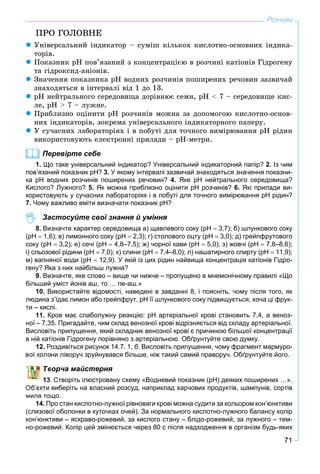 71
Розчини
ÏÐÎ ÃÎËÎÂÍÅ
 Óíіâåðñàëüíèé іíäèêàòîð – ñóìіø êіëüêîõ êèñëîòíî-îñíîâíèõ іíäèêà-
òîðіâ.
 Ïîêàçíèê ðÍ ïîâ’ÿçàíèé ç êîíöåíòðàöієþ â ðîç÷èíі êàòіîíіâ Ãіäðîãåíó
òà ãіäðîêñèä-àíіîíіâ.
 Çíà÷åííÿ ïîêàçíèêà ðÍ âîäíèõ ðîç÷èíіâ ïîøèðåíèõ ðå÷îâèí çàçâè÷àé
çíàõîäÿòüñÿ â іíòåðâàëі âіä 1 äî 13.
 ðÍ íåéòðàëüíîãî ñåðåäîâèùà äîðіâíþє ñåìè, ðÍ < 7 – ñåðåäîâèùå êèñ-
ëå, ðÍ > 7 – ëóæíå.
 Ïðèáëèçíî îöіíèòè ðÍ ðîç÷èíіâ ìîæíà çà äîïîìîãîþ êèñëîòíî-îñíîâ-
íèõ іíäèêàòîðіâ, çîêðåìà óíіâåðñàëüíîãî іíäèêàòîðíîãî ïàïåðó.
 Ó ñó÷àñíèõ ëàáîðàòîðіÿõ і â ïîáóòі äëÿ òî÷íîãî âèìіðþâàííÿ ðÍ ðіäèí
âèêîðèñòîâóþòü åëåêòðîííі ïðèëàäè – ðÍ-ìåòðè.
Перевірте себе
1. Що таке універсальний індикатор? Універсальний індикаторний папір? 2. Із чим
пов’язаний показник рН? 3. У якому інтервалі зазвичай знаходяться значення показни-
ка рН водних розчинів поширених речовин? 4. Яке рН нейтрального середовища?
Кислого? Лужного? 5. Як можна приблизно оцінити рН розчинів? 6. Які прилади ви-
користовують у сучасних лабораторіях і в побуті для точного вимірювання рН рідин?
7. Чому важливо вміти визначати показник рН?
Застосуйте свої знання й уміння
8. Визначте характер середовища а) щавлевого соку (рН  3,7); б) шлункового соку
(рН  1,6); в) лимонного соку (рН  2,3); г) столового оцту (рН  3,0); д) грейпфрутового
соку (рН  3,2); е) сечі (рН  4,8–7,5); ж) чорної кави (рН  5,0); з) жовчі (рН  7,8–8,6);
і) сльозової рідини (рН  7,0); к) слини (рН  7,4–8,0); л) нашатирного спирту (рН  11,9);
м) вапняної води (рН  12,9). У якій із цих рідин найвища концентрація катіонів Гідро-
гену? Яка з них найбільш лужна?
9. Визначте, яке слово – вище чи нижче – пропущено в мнемонічному правилі «Що
більший уміст йонів аш, то … пе-аш.»
10. Використайте відомості, наведені в завданні 8, і поясніть, чому після того, як
людина з’їдає лимон або грейпфрут, рН її шлункового соку підвищується, хоча ці фрук-
ти – кислі.
11. Кров має слаболужну реакцію: pH артеріальної крові становить 7,4, а веноз-
ної – 7,35. Пригадайте, чим склад венозної крові відрізняється від складу артеріальної.
Висловіть припущення, який складник венозної крові є причиною більшої концентрації
в ній катіонів Гідрогену порівняно з артеріальною. Обґрунтуйте свою думку.
12 Роздивіться рисунок 14.7. 1, б. Висловіть припущення, чому фрагмент мармуро-
они ліворуч зруйнувався більше, ніж такий самий праворуч. Обґрунтуйте його.
ворча майстерня
. Створіть ілюстровану схему «Водневий показник (pH) деяких поширених …».
виберіть на власний розсуд, наприклад харчових продуктів, шампунів, сортів
мила тощо.
14. Про стан кислотно-лужної рівноваги крові можна судити за кольором кон’юнктиви
(слизової оболонки в куточках очей). За нормального кислотно-лужного балансу колір
кон’юнктиви – яскраво-рожевий, за кислого стану – блідо-рожевий, за лужного – тем-
но-рожевий. Колір цей змінюється через 80 с після надходження в організм будь-яких
 