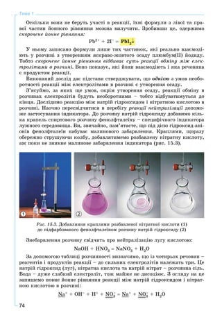 74
Тема 1
Îñêіëüêè âîíè íå áåðóòü ó÷àñòі â ðåàêöії, їõíі ôîðìóëè ç ëіâîї òà ïðà-
âîї ÷àñòèí éîííîãî ðіâíÿííÿ ìîæíà âèëó÷èòè. Çðîáèâøè öå, îäåðæèìî
ñêîðî÷åíå éîííå ðіâíÿííÿ:
Pb2+ + 2I– 
Ó íüîìó çàïèñàíî ôîðìóëè ëèøå òèõ ÷àñòèíîê, ÿêі ðåàëüíî âçàєìîäі-
þòü ó ðîç÷èíі ç óòâîðåííÿì ÿñêðàâî-æîâòîãî îñàäó ïëþìáóì(ІІ) éîäèäó.
Òîáòî ñêîðî÷åíå éîííå ðіâíÿííÿ âіäáèâàє ñóòü ðåàêöії îáìіíó ìіæ åëåê-
òðîëіòàìè â ðîç÷èíі. Âîíî ïîêàçóє, ÿêі éîíè âçàєìîäіþòü і ÿêà ðå÷îâèíà
є ïðîäóêòîì ðåàêöії.
Âèêîíàíèé äîñëіä äàє ïіäñòàâè ñòâåðäæóâàòè, ùî îäíієþ ç óìîâ íåîáî-
ðîòíîñòі ðåàêöії ìіæ åëåêòðîëіòàìè â ðîç÷èíі є óòâîðåííÿ îñàäó.
Ç’ÿñóéìî, çà ÿêèõ ùå óìîâ, îêðіì óòâîðåííÿ îñàäó, ðåàêöії îáìіíó â
ðîç÷èíàõ åëåêòðîëіòіâ áóäóòü íåîáîðîòíèìè – òîáòî âіäáóâàòèìóòüñÿ äî
êіíöÿ. Äîñëіäèìî ðåàêöіþ ìіæ íàòðіé ãіäðîêñèäîì і íіòðàòíîþ êèñëîòîþ â
ðîç÷èíі. Íàî÷íî ïåðåñâіä÷èòèñÿ â ïåðåáіãó ðåàêöії íåéòðàëіçàöії äîïîìî-
æå çàñòîñóâàííÿ іíäèêàòîðà. Äî ðîç÷èíó íàòðіé ãіäðîêñèäó äîáàâèìî êіëü-
êà êðàïåëü ñïèðòîâîãî ðîç÷èíó ôåíîëôòàëåїíó – ñïåöèôі÷íîãî іíäèêàòîðà
ëóæíîãî ñåðåäîâèùà. Âè, çâè÷àéíî, ïàì’ÿòàєòå, ùî ïіä äієþ ãіäðîêñèä-àíі-
îíіâ ôåíîëôòàëåїí íàáóâàє ìàëèíîâîãî çàáàðâëåííÿ. Êðàïëÿìè, ùîðàçó
îáåðåæíî ñòðóøóþ÷è êîëáó, äîáàâëÿòèìåìî ðîçáàâëåíó íіòðàòíó êèñëîòó,
àæ ïîêè íå çíèêíå ìàëèíîâå çàáàðâëåííÿ іíäèêàòîðà (ðèñ. 15.3).
1 2
Ðèñ. 15.3. Äîáàâëÿííÿ êðàïëÿìè ðîçáàâëåíîї íіòðàòíîї êèñëîòè (1)
äî ïіäôàðáîâàíîãî ôåíîëôòàëåїíîì ðîç÷èíó íàòðіé ãіäðîêñèäó (2)
Çíåáàðâëåííÿ ðîç÷èíó ñâіä÷èòü ïðî íåéòðàëіçàöіþ ëóãó êèñëîòîþ:
NaOH + HNO3  NaNO3 + H2O
Çà äîïîìîãîþ òàáëèöі ðîç÷èííîñòі âèçíà÷èìî, ùî іç ÷îòèðüîõ ðå÷îâèí –
ðåàãåíòіâ і ïðîäóêòіâ ðåàêöії – äî ñèëüíèõ åëåêòðîëіòіâ íàëåæàòü òðè. Öå
íàòðіé ãіäðîêñèä (ëóã), íіòðàòíà êèñëîòà òà íàòðіé íіòðàò – ðîç÷èííà ñіëü.
Âîäà – äóæå ñëàáêèé åëåêòðîëіò, òîæ ìàéæå íå äèñîöіþє. Ç îãëÿäó íà öå
çàïèøåìî ïîâíå éîííå ðіâíÿííÿ ðåàêöії ìіæ íàòðіé ãіäðîêñèäîì і íіòðàò-
íîþ êèñëîòîþ â ðîç÷èíі:
Na+ + OH– + H+ + NO3
–  Na+ + NO3
– + H2O
PbI2
 