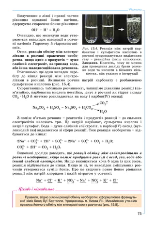 75
Розчини
Âèëó÷èâøè ç ëіâîї і ïðàâîї ÷àñòèí
ðіâíÿííÿ îäíàêîâі éîíè: êàòіîíè,
îäåðæóєìî ñêîðî÷åíå éîííå ðіâíÿííÿ:
OH– + H+  H2O
Î÷åâèäíî, ùî ìîëåêóëè âîäè óòâî-
ðþþòüñÿ âíàñëіäîê âçàєìîäії â ðîç÷è-
íі êàòіîíіâ Ãіäðîãåíó é ãіäðîêñèä-àíі-
îíіâ.
Îòæå, ðåàêöіÿ îáìіíó ìіæ åëåêòðî-
ëіòàìè â ðîç÷èíі ïðàêòè÷íî íåîáî-
ðîòíà, ÿêùî îäèí ç ïðîäóêòіâ – äóæå
ñëàáêèé åëåêòðîëіò, íàïðèêëàä âîäà,
àáî іíøà ìàëîäèñîöіéîâàíà ðå÷îâèíà.
Ðîçãëÿíüìî ùå îäèí âèïàäîê ïåðå-
áіãó äî êіíöÿ ðåàêöії ìіæ åëåêòðî-
ëіòàìè â ðîç÷èíі. Çìіøàєìî ðîç÷èí íàòðіé êàðáîíàòó ç ðîçáàâëåíîþ
ñóëüôàòíîþ êèñëîòîþ (ðèñ. 15.4).
Ñêîðèñòàâøèñü òàáëèöåþ ðîç÷èííîñòі, çàïèøіìî ðіâíÿííÿ ðåàêöії (ïà-
ì’ÿòàéìî, êàðáîíàòíà êèñëîòà íåñòіéêà, іñíóє â ðîç÷èíі ÿê ãіäðàò ñêëàäó
ÑÎ2 · Í2Î é ìèòòєâî ðîçêëàäàєòüñÿ íà âîäó і êàðáîí(IV) îêñèä):
Na2CO3 + H2SO4  Na2SO4 + H2CO3
CO2
H2O
Ç-ïîìіæ ï’ÿòüîõ ðå÷îâèí – ðåàãåíòіâ і ïðîäóêòіâ ðåàêöії – äî ñèëüíèõ
åëåêòðîëіòіâ íàëåæàòü òðè. Öå íàòðіé êàðáîíàò, ñóëüôàòíà êèñëîòà і
íàòðіé ñóëüôàò. Âîäà – äóæå ñëàáêèé åëåêòðîëіò, à êàðáîí(ІV) îêñèä (âóã-
ëåêèñëèé ãàç) âèäàëÿєòüñÿ çі ñôåðè ðåàêöії. Òîæ ðåàêöіÿ íåîáîðîòíà – âіä-
áóâàєòüñÿ äî êіíöÿ:
2Na+ + CO3
2– + 2H+ + SO4
2– = 2Na+ + SO4
2– + CO2 + H2O;
CO3
2– + 2H+ = CO2 + H2O.
Âèêîíàíі äîñëіäè äîâîäÿòü, ùî ðåàêöії îáìіíó ìіæ åëåêòðîëіòàìè â
ðîç÷èíі íåîáîðîòíі, ÿêùî ïîìіæ ïðîäóêòіâ ðåàêöії є îñàä, ãàç, âîäà àáî
іíøèé ñëàáêèé åëåêòðîëіò. ßêùî âèêîíóєòüñÿ õî÷à á îäíà іç öèõ óìîâ,
ðåàêöіÿ âіäáóâàєòüñÿ äî êіíöÿ. ßêùî æ íі, òî âíàñëіäîê çìіøóâàííÿ ðîç-
÷èíіâ óòâîðþєòüñÿ ñóìіø éîíіâ. Ïðî öå ñâіä÷èòü ïîâíå éîííå ðіâíÿííÿ
ðåàêöії ìіæ íàòðіé õëîðèäîì і êàëіé íіòðàòîì ó ðîç÷èíі:
Na+ + Cl– + K+ + NO3
–  Na+ + NO3
– + K+ + Cl–
Цікаво і пізнавально
Правило, згідно з яким реакції обміну необоротні, сформулював французь-
кий хімік Клод Луї Бертолле. Уродженець м. Києва Я.І. Михайленко уточнив
правила йонного обміну між електролітами в розчинах (рис. 15.5).
Ðèñ. 15.4. Ðåàêöіÿ ìіæ íàòðіé êàð-
áîíàòîì і ñóëüôàòíîþ êèñëîòîþ â
ðîç÷èíі ñóïðîâîäæóєòüñÿ âèäіëåííÿì
ãàçó – ðåàêöіéíà ñóìіø ñïіíþєòüñÿ.
Çàâäàííÿ. Ïîÿñíіòü, ÷îìó íå ìîæíà
äëÿ ïðîâåäåííÿ äîñëіäó áðàòè ðîç÷è-
íè ñîäè òà êèñëîòè â áіëüøèõ êіëü-
êîñòÿõ, íіæ óêàçàíî â іíñòðóêöії
 