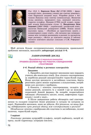 76
Тема 1
Ðèñ. 15.5. 1. Áåðòîëëå Êëîä Ëóї (1748–1822) – ôðàí-ї
öóçüêèé õіìіê, çàñíîâíèê ó÷åííÿ ïðî õіìі÷íó ðіâíîâàãó,
÷ëåí Ïàðèçüêîї àêàäåìії íàóê. Ðîçðîáèâ ðàçîì ç Àí-
òóàíîì Ëàâóàçüє íîâó õіìі÷íó íîìåíêëàòóðó. Âèçíà÷èâ
ñêëàä àìîíіàêó, ïðèðîäíîãî ãàçó, öіàíіäíîї êèñëîòè,
ãіäðîãåí ñóëüôіäó. Âіäêðèâ (1785) êàëіé õëîðàò, íàçâà-
íèé çãîäîì áåðòîëåòîâîþ ñіëëþ. 2. Ìèõàéëåíêî ßêіâ
Іâàíîâè÷ (1864–1943) – óêðàїíñüêèé і ðîñіéñüêèé õіìіê,
çàêіí÷èâ Êèїâñüêèé óíіâåðñèòåò (1888). Ïîìіæ íèçêè
íàóêîâèõ ïðàöü – «Ïîñіáíèê äî ïðàêòè÷íèõ çàíÿòü ç
åëåìåíòàðíîãî êóðñó õіìії», «Äî ïèòàííÿ ïðî ñïіââіäíî-
øåííÿ ìіæ ãóñòèíîþ ðîç÷èííèêà â ðîç÷èíі òà ïðóæíіñòþ
ïàðè ðîç÷èíó», «Âñòóï äî õіìі÷íîãî àíàëіçó é òàáëèöі
ÿêіñíîãî õіìі÷íîãî àíàëіçó» (ñïіëüíî ç Ñ.Ì. Ðåôîðìàò-
ñüêèì)
1
2
Ùîá äіñòàòè áіëüøå åêñïåðèìåíòàëüíèõ ïіäòâåðäæåíü ïðàâèëüíîñòі
çðîáëåíèõ âèñíîâêіâ, âèêîíàéòå ëàáîðàòîðíі äîñëіäè 4–6.
ËÀÁÎÐÀÒÎÐÍÈÉ ÄÎÑËІÄ
Пригадайте й неухильно виконуйте
ПРАВИЛА БЕЗПЕКИ ПІД ЧАС РОБОТИ З ОБЛАДНАННЯМ
І РЕАКТИВАМИ
4–6. Ðåàêöії îáìіíó â ðîç÷èíàõ åëåêòðîëіòіâ
Çàâäàííÿ
1. Ïðîðîáіòü äîñëіäè (âàðіàíò âèêîíàííÿ âàì ïîðàäèòü
ó÷èòåëü àáî â÷èòåëüêà õіìії). Äëÿ ëіïøîãî ñïîñòåðåæåííÿ
çà ïåðåáіãîì ðåàêöіé âèêîðèñòîâóéòå ÷îðíî-áіëèé åêðàí.
ßêùî äîñëіäè âèêîíóєòå â çàãëèáèíàõ ïëàñòèíè, áåðіòü
ðåàêòèâіâ óäâі÷і ìåíøå ïîðіâíÿíî ç êіëüêîñòÿìè, ïîòðіá-
íèìè äëÿ äîñëіäіâ ó ïðîáіðêàõ.
2. Îïèøіòü і ïîÿñíіòü ñïîñòåðåæåííÿ, ñêëàäіòü ðіâ-
íÿííÿ ðåàêöіé, çàïèøіòü їõ ó ïîâíіé і (äå öå ìîæëèâî)
ñêîðî÷åíіé éîííіé ôîðìàõ. Çà ïîòðåáè ñêîðèñòàéòåñÿ
òàáëèöåþ «Ðîç÷èííіñòü êèñëîò, îñíîâ, àìôîòåðíèõ ãіäðî-
êñèäіâ і ñîëåé ó âîäі».
3. Ïіñëÿ çàâåðøåííÿ ðîáîòè îáãîâîðіòü ñâîї ñïîñòåðå-
æåííÿ òà ñêëàäåíі ñêîðî÷åíі éîííі ðіâíÿííÿ іç ñóñіäîì ÷è ñóñіäêîþ ïî
ïàðòі. Ïîðіâíÿéòå âèñíîâêè, ÿêèõ âè äіéøëè. ßêі ðіâíÿííÿ, íà âàøó äóì-
êó, âіäîáðàæàþòü ñóòü ðåàêöіé îáìіíó ìіæ åëåêòðîëіòàìè â ðîç÷èíі?
Îáëàäíàííÿ: øòàòèâ ç ïðîáіðêàìè àáî ïëàñòèíà іç çàãëèáèíàìè, ñêëÿíі
ïàëè÷êè, ÷îðíî-áіëèé åêðàí.
І âàðіàíò
Ðåàêòèâè: ðîç÷èíè êóïðóì(ІІ) ñóëüôàòó, íàòðіé êàðáîíàòó, íàòðіé íі-
òðàòó, êàëіé ãіäðîêñèäó; õëîðèäíà êèñëîòà.
 