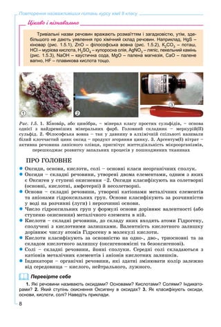 8
Повторення найважливіших питань курсу хімії 8 класу
Цікаво і пізнавально
Тривіальні назви речовин вражають розмаїттям і загадковістю, утім, зде-
більшого не дають уявлення про хімічний склад речовин. Наприклад, НgS –
кіновар (рис. 1.5.1), ZnO – філософська вовна (рис. 1.5.2), К2СO3 – поташ,
НСl – мурієва кислота, Н2SO4 – купоросна олія, АgNO3 – ляпіс, пекельний камінь
(рис. 1.5.3), NаОН – каустична сода, МgО – палена магнезія, СаО – палене
вапно, НF – плавикова кислота тощо.
1 2
3
Ðèñ. 1.5. 1. Ê íîâàð, àáî öèíîáðà, – ìіíåðàë êëàñó ïðîñòèõ ñóëüôіäіâ, – îñíîâà
îäíієї ç íàéäðåâíіøèõ ìіíåðàëüíèõ ôàðá. Ãîëîâíèé ñêëàäíèê – ìåðêóðіé(ІІ)
ñóëüôіä. 2. Ôіëîñîôñüêà âîâíà – òàê ó äàâíèíó â àëõіìі÷íіé ñïіëüíîòі íàçèâàëè
áіëèé êëî÷÷àñòèé öèíê îêñèä – ïðîäóêò çãîðÿííÿ öèíêó. 3. Àðãåíòóì(І) íіòðàò –
àêòèâíà ðå÷îâèíà ëÿïіñíîãî îëіâöÿ, ïðèãíі÷óє æèòòєäіÿëüíіñòü ìіêðîîðãàíіçìіâ,
ïåðåøêîäæàє ðîçâèòêó çàïàëüíèõ ïðîöåñіâ ó ïîøêîäæåíèõ òêàíèíàõ
ÏÐÎ ÃÎËÎÂÍÅ
 Îêñèäè, îñíîâè, êèñëîòè, ñîëі – îñíîâíі êëàñè íåîðãàíі÷íèõ ñïîëóê.
 Îêñèäè – ñêëàäíі ðå÷îâèíè, óòâîðåíі äâîìà åëåìåíòàìè, îäíèì ç ÿêèõ
є Îêñèãåí ó ñòóïåíі îêèñíåííÿ –2. Îêñèäè êëàñèôіêóþòü íà ñîëåòâîðíі
(îñíîâíі, êèñëîòíі, àìôîòåðíі) é íåñîëåòâîðíі.
 Îñíîâè – ñêëàäíі ðå÷îâèíè, óòâîðåíі êàòіîíàìè ìåòàëі÷íèõ åëåìåíòіâ
òà àíіîíàìè ãіäðîêñèëüíèõ ãðóï. Îñíîâè êëàñèôіêóþòü çà ðîç÷èííіñòþ
ó âîäі íà ðîç÷èííі (ëóãè) і íåðîç÷èííі îñíîâè.
 ×èñëî ãіäðîêñèëüíèõ ãðóï ó ôîðìóëі îñíîâè äîðіâíþє âàëåíòíîñòі (àáî
ñòóïåíþ îêèñíåííÿ) ìåòàëі÷íîãî åëåìåíòà â íіé.
 Êèñëîòè – ñêëàäíі ðå÷îâèíè, äî ñêëàäó ÿêèõ âõîäÿòü àòîìè Ãіäðîãåíó,
ñïîëó÷åíі ç êèñëîòíèìè çàëèøêàìè. Âàëåíòíіñòü êèñëîòíîãî çàëèøêó
äîðіâíþє ÷èñëó àòîìіâ Ãіäðîãåíó â ìîëåêóëі êèñëîòè.
 Êèñëîòè êëàñèôіêóþòü çà îñíîâíіñòþ íà îäíî-, äâî-, òðèîñíîâíі òà çà
ñêëàäîì êèñëîòíîãî çàëèøêó (îêñèãåíîâìіñíі òà áåçîêñèãåíîâі).
 Ñîëі – ñêëàäíі ðå÷îâèíè, éîííі ñïîëóêè. Ñåðåäíі ñîëі ñêëàäàþòüñÿ ç
êàòіîíіâ ìåòàëі÷íèõ åëåìåíòіâ і àíіîíіâ êèñëîòíèõ çàëèøêіâ.
 Іíäèêàòîðè – îðãàíі÷íі ðå÷îâèíè, ÿêі çäàòíі çìіíþâàòè êîëіð çàëåæíî
âіä ñåðåäîâèùà – êèñëîãî, íåéòðàëüíîãî, ëóæíîãî.
Перевірте себе
1. Які речовини називають оксидами? Основами? Кислотами? Солями? Індикато-
рами? 2. Який ступінь окиснення Оксигену в оксидах? 3. Як класифікують оксиди,
основи, кислоти, солі? Наведіть приклади.
 