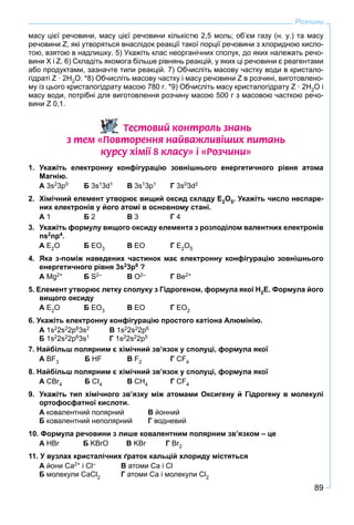 89
Розчини
масу цієї речовини, масу цієї речовини кількістю 2,5 моль; об’єм газу (н. у.) та масу
речовини Z, які утворяться внаслідок реакції такої порції речовини з хлоридною кисло-
тою, взятою в надлишку. 5) Укажіть клас неорганічних сполук, до яких належать речо-
вини Х і Z. 6) Складіть якомога більше рівнянь реакцій, у яких ці речовини є реагентами
або продуктами, зазначте типи реакцій. 7) Обчисліть масову частку води в кристало-
гідраті Z · 2Н2О. *8) Обчисліть масову частку і масу речовини Z в розчині, виготовлено-
му із цього кристалогідрату масою 780 г. *9) Обчисліть масу кристалогідрату Z · 2Н2О і
масу води, потрібні для виготовлення розчину масою 500 г з масовою часткою речо-
вини Z 0,1.
Òåñòîâèé êîíòðîëü çíàíü
ç òåì «Ïîâòîðåííÿ íàéâàæëèâ³øèõ ïèòàíü
êóðñó õ³ì³¿ 8 êëàñó» ³ «Ðîç÷èíè»
1. Укажіть електронну конфігурацію зовнішнього енергетичного рівня атома
Магнію.
А 3s23p0 Б 3s13d1 В 3s13p1 Г 3s03d2
2. Хімічний елемент утворює вищий оксид складу Е2О5. Укажіть число неспаре-
них електронів у його атомі в основному стані.
А 1 Б 2 В 3 Г 4
3. Укажіть формулу вищого оксиду елемента з розподілом валентних електронів
ns2np4.
А Е2О Б ЕО3 В ЕО Г Е2О5
4. Яка з-поміж наведених частинок має електронну конфігурацію зовнішнього
енергетичного рівня 3s23p6 ?
А Mg2+ Б S2– B O2– Г Be2+
5. Елемент утворює летку сполуку з Гідрогеном, формула якої Н2Е. Формула його
вищого оксиду
А Е2О Б ЕО3 В ЕО Г ЕО2
6. Укажіть електронну конфігурацію простого катіона Алюмінію.
А 1s22s22p63s2 В 1s22s22p6
Б 1s22s22p63s1 Г 1s22s22p5
7. Найбільш полярним є хімічний зв’язок у сполуці, формула якої
А BF3 Б НF В F2 Г CF4
8. Найбільш полярним є хімічний зв’язок у сполуці, формула якої
А CBr4r Б CI4 В CH4 Г CF4
9. Укажіть тип хімічного зв’язку між атомами Оксигену й Гідрогену в молекулі
ортофосфатної кислоти.
А ковалентний полярний В йонний
Б ковалентний неполярний Г водневий
10. Формула речовини з лише ковалентним полярним зв’язком – це
А HBr Бr KBrO В KBr Гr Br2
11. У вузлах кристалічних ґраток кальцій хлориду містяться
А йони Са2+ і Сl– В атоми Са і Сl
Б молекули СаСl2 Г атоми Са і молекули Сl2
 