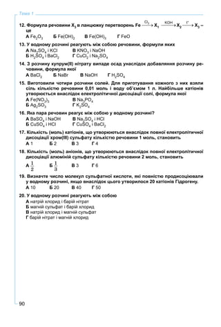 90
Тема 1
12. Формула речовини Х3 в ланцюжку перетворень Fe X1 X2 X3 –
це
А Fe2O3 Б Fe(OH)2 В Fe(OH)3 Г FeO
13. У водному розчині реагують між собою речовини, формули яких
А Na2SO4 і KCl В KNO3 і NaOH
Б H2SO4 і BaCl2 Г CuCl2 і Na2SO4
14. З розчину купрум(ІІ) нітрату випаде осад унаслідок добавляння розчину ре-
човини, формула якої
А BaCl2 Б NaBr Вr NaOH Г Н2SO4
15. Виготовили чотири розчини солей. Для приготування кожного з них взяли
сіль кількістю речовини 0,01 моль і воду об’ємом 1 л. Найбільше катіонів
утворюється внаслідок електролітичної дисоціації солі, формула якої
А Fe(NO3)3 В Na3PO4
Б Ag2SO3 Г K2SO4
16. Яка пара речовин реагує між собою у водному розчині?
А BaSO4 і NaOH В Na2SO4 і HCl
Б CuSO4 і HCl Г CuSO4 і BaCl2
17. Кількість (моль) катіонів, що утворюються внаслідок повної електролітичної
дисоціації хром(ІІІ) сульфату кількістю речовини 1 моль, становить
А 1 Б 2 В 3 Г 4
18. Кількість (моль) аніонів, що утворюються внаслідок повної електролітичної
дисоціації алюміній сульфату кількістю речовини 2 моль, становить
А 1
2
Б 1
3
В 3 Г 6
19. Визначте число молекул сульфатної кислоти, які повністю продисоціювали
у водному розчині, якщо внаслідок цього утворилося 20 катіонів Гідрогену.
А 10 Б 20 В 40 Г 50
20. У водному розчині реагують між собою
А натрій хлорид і барій нітрат
Б магній сульфат і барій хлорид
В натрій хлорид і магній сульфат
Г барій нітрат і магній хлорид
Cl2 KOH t°
 