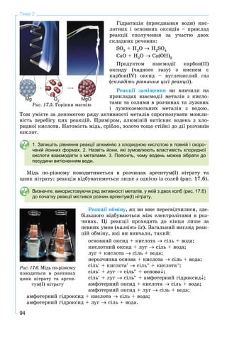 94
Тема 2
Ãіäðàòàöіÿ (ïðèєäíàííÿ âîäè) êèñ-
ëîòíèõ і îñíîâíèõ îêñèäіâ – ïðèêëàä
ðåàêöії ñïîëó÷åííÿ çà ó÷àñòþ äâîõ
ñêëàäíèõ ðå÷îâèí:
SO3 + H2O  H2SO4
CaO + H2O  Ca(OH)2
Ïðîäóêòîì âçàєìîäії êàðáîí(ІІ)
îêñèäó (÷àäíîãî ãàçó) ç êèñíåì є
êàðáîí(ІV) îêñèä – âóãëåêèñëèé ãàç
(ñêëàäіòü ðіâíÿííÿ öієї ðåàêöії).
Ðåàêöії çàìіùåííÿ âè âèâ÷èëè íà
ïðèêëàäàõ âçàєìîäії ìåòàëіâ ç êèñëî-
òàìè òà ñîëÿìè â ðîç÷èíàõ òà ëóæíèõ
і ëóæíîçåìåëüíèõ ìåòàëіâ ç âîäîþ.
Òîæ óìієòå çà äîïîìîãîþ ðÿäó àêòèâíîñòі ìåòàëіâ ñïðîãíîçóâàòè ìîæëè-
âіñòü ïåðåáіãó öèõ ðåàêöіé. Ïðèìіðîì, àëþìіíіé âèòіñíÿє âîäåíü ç õëî-
ðèäíîї êèñëîòè. Íàòîìіñòü ìіäü, ñðіáëî, çîëîòî òîùî ñòіéêі äî äії ðîç÷èíіâ
êèñëîò.
1. Запишіть рівняння реакції алюмінію з хлоридною кислотою в повній і скоро-
ченій йонних формах. 2. Назвіть йони, які зумовлюють властивість хлоридної
кислоти взаємодіяти з металами. 3. Поясніть, чому водень можна зібрати до
посудини витісненням води.
Ìіäü ïî-ðіçíîìó ïîâîäèòèìåòüñÿ â ðîç÷èíàõ àðãåíòóì(І) íіòðàòó òà
öèíê íіòðàòó: ðåàêöіÿ âіäáóâàòèìåòüñÿ ëèøå ç îäíієþ іç ñîëåé (ðèñ. 17.6).
Визначте, використовуючи ряд активності металів, у якій з двох колб (рис. 17.6)
до початку реакції містився розчин аргентум(І) нітрату.
Ðåàêöії îáìіíó, ÿê âè âæå ïåðåñâіä÷èëèñÿ, çäå-
áіëüøîãî âіäáóâàþòüñÿ ìіæ åëåêòðîëіòàìè â ðîç-
÷èíàõ. Öі ðåàêöії ïðîõîäÿòü äî êіíöÿ ëèøå çà
ïåâíèõ óìîâ (íàçâіòü їõ). Çàãàëüíèé âèãëÿä ðåàê-
öіé îáìіíó, ÿêі âè âèâ÷àëè, òàêèé:
îñíîâíèé îêñèä + êèñëîòà  ñіëü + âîäà;
êèñëîòíèé îêñèä + ëóã  ñіëü + âîäà;
ëóã + êèñëîòà  ñіëü + âîäà;
íåðîç÷èííà îñíîâà + êèñëîòà  ñіëü + âîäà;
ñіëü + êèñëîòà  ñіëü + êèñëîòà;
ñіëü + ëóã  ñіëü + îñíîâà;
ñіëü + ëóã  ñіëü + àìôîòåðíèé ãіäðîêñèä;
àìôîòåðíèé îêñèä + êèñëîòà  ñіëü + âîäà;
àìôîòåðíèé îêñèä + ëóã  ñіëü + âîäà;
àìôîòåðíèé ãіäðîêñèä + êèñëîòà  ñіëü + âîäà;
àìôîòåðíèé ãіäðîêñèä + ëóã  ñіëü + âîäà.
Ðèñ. 17.6. Ìіäü ïî-ðіçíîìó
ïîâîäèòüñÿ â ðîç÷èíàõ
öèíê íіòðàòó òà àðãåí-
òóì(І) íіòðàòó
MgOMgOOO2MgMg
Ðèñ. 17.5. Ãîðіííÿ ìàãíіþ
 