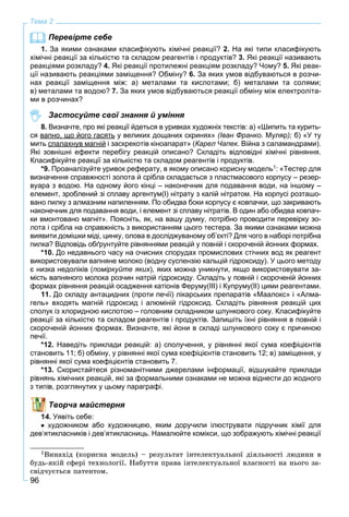 96
Тема 2
Перевірте себе
1. За якими ознаками класифікують хімічні реакції? 2. На які типи класифікують
хімічні реакції за кількістю та складом реагентів і продуктів? 3. Які реакції називають
реакціями розкладу? 4. Які реакції протилежні реакціям розкладу? Чому? 5. Які реак-
ції називають реакціями заміщення? Обміну? 6. За яких умов відбуваються в розчи-
нах реакції заміщення між: а) металами та кислотами; б) металами та солями;
в) металами та водою? 7. За яких умов відбуваються реакції обміну між електроліта-
ми в розчинах?
Застосуйте свої знання й уміння
8. Визначте, про які реакції йдеться в уривках художніх текстів: а) «Шипить та курить-
ся вапно, що його гасять, щ у великих дощаних скринях» (Іван Франко. Муляр);рр б) «У ту
мить спалахнув магнійу і заскрекотів кіноапарат» (Карел Чапек. Війна з саламандрами).
Які зовнішні ефекти перебігу реакцій описано? Складіть відповідні хімічні рівняння.
Класифікуйте реакції за кількістю та складом реагентів і продуктів.
*9. Проаналізуйте уривок реферату, в якому описано корисну модель1: «Тестер для
визначення справжності золота й срібла складається з пластмасового корпусу – резер-
вуара з водою. На одному його кінці – наконечник для подавання води, на іншому –
елемент, зроблений зі сплаву аргентум(І) нітрату з калій нітратом. На корпусі розташо-
вано пилку з алмазним напиленням. По обидва боки корпусу є ковпачки, що закривають
наконечник для подавання води, і елемент зі сплаву нітратів. В один або обидва ковпач-
ки вмонтовано магніт». Поясніть, як, на вашу думку, потрібно проводити перевірку зо-
лота і срібла на справжність з використанням цього тестера. За якими ознаками можна
виявити домішки міді, цинку, олова в досліджуваному об’єкті? Для чого в наборі потрібна
пилка? Відповідь обґрунтуйте рівняннями реакцій у повній і скороченій йонних формах.
*10. До недавнього часу на очисних спорудах промислових стічних вод як реагент
використовували вапняне молоко (водну суспензію кальцій гідроксиду). У цього методу
є низка недоліків (поміркуйте яких), яких можна уникнути, якщо використовувати за-
мість вапняного молока розчин натрій гідроксиду. Складіть у повній і скороченій йонних
формах рівняння реакцій осадження катіонів Феруму(ІІІ) і Купруму(ІІ) цими реагентами.
11. До складу антацидних (проти печії) лікарських препаратів «Маалокс» і «Алма-
гель» входять магній гідроксид і алюміній гідроксид. Складіть рівняння реакцій цих
сполук із хлоридною кислотою – головним складником шлункового соку. Класифікуйте
реакції за кількістю та складом реагентів і продуктів. Запишіть їхні рівняння в повній і
скороченій йонних формах. Визначте, які йони в складі шлункового соку є причиною
печії.
*12. Наведіть приклади реакцій: а) сполучення, у рівнянні якої сума коефіцієнтів
становить 11; б) обміну, у рівнянні якої сума коефіцієнтів становить 12; в) заміщення, у
рівнянні якої сума коефіцієнтів становить 7.
*13. Скористайтеся різноманітними джерелами інформації, відшукайте приклади
рівнянь хімічних реакцій, які за формальними ознаками не можна віднести до жодного
в, розглянутих у цьому параграфі.
Творча майстерня
Уявіть себе:
художником або художницею, яким доручили ілюструвати підручник хімії для
дев’ятикласників і дев’ятикласниць. Намалюйте комікси, що зображують хімічні реакції
1Âèíàõіä (êîðèñíà ìîäåëü) – ðåçóëüòàò іíòåëåêòóàëüíîї äіÿëüíîñòі ëþäèíè â
áóäü-ÿêіé ñôåðі òåõíîëîãії. Íàáóòòÿ ïðàâà іíòåëåêòóàëüíîї âëàñíîñòі íà íüîãî çà-
ñâіä÷óєòüñÿ ïàòåíòîì.
 