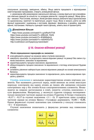 97
Хімічні реакції
сполучення, розкладу, заміщення, обміну. Якщо вмієте працювати з відповідними
комп’ютерними програмами, створіть анімаційний фільм;
 режисером або режисеркою навчального фільму, в якому йдеться про класифіка-
цію хімічних реакцій за кількістю та складом реагентів і продуктів реакції. Жанр філь-
му – мюзикл. Ролі атомів, молекул, йонів речовин можуть виконати ваші однокласники
та однокласниці, приятелі та приятельки, родичі тощо. Вони ж можуть узяти на себе
функції художників і художниць з костюмів, фахівців і фахівчинь з дизайну, відеозні-
мання, постановки. Напишіть сценарій такого фільму, зніміть його й презентуйте.
Дізнайтеся більше
https://www.youtube.com/watch?vg-biRwAVTV8
https://www.youtube.com/watch?vd58UcB_Yb2Q
https://www.youtube.com/watch?vtE4668aarck
https://www.youtube.com/watch?vnsEkKIiOz7Q
http://uvelirobzor.com/lyapisnyiy-karandash/
§ 18. Îêèñíî-â³äíîâí³ ðåàêö³¿
Після опрацювання параграфа ви зможете:
 класифікувати реакції за ознакою зміни ступенів окиснення;и
 наводити приклади таи розрізняти окисно-відновні реакції та реакції без зміни сту-и
пенів окиснення, окисники та відновники;
 характеризувати процеси окиснення, відновлення;и
 обґрунтовувати процеси окиснення та відновлення з погляду електронної будови
атомів;
 складати рівняння найпростіших окисно-відновних реакцій на основі електронногоя
балансу;
 характеризувати процеси окиснення та відновлення, роль окисно-відновних про-и
цесів у довкіллі.
Ñòóïіíü îêèñíåííÿ є çàãàëüíîþ õàðàêòåðèñòèêîþ àòîìіâ õіìі÷íèõ åëå-
ìåíòіâ. Òàê íàçèâàþòü óìîâíèé çàðÿä, ÿêèé âèíèêàє íà àòîìі âíàñëіäîê
ïåðåõîäó åëåêòðîíіâ âіä îäíèõ àòîìіâ äî іíøèõ àáî çìіùåííÿ ñïіëüíèõ
åëåêòðîííèõ ïàð ó áіê àòîìіâ áіëüø åëåêòðîíåãàòèâíèõ åëåìåíòіâ. Íåçâà-
æàþ÷è íà øèðîêå çàñòîñóâàííÿ â õіìії, ïîíÿòòÿ «ñòóïіíü îêèñíåííÿ» є
ñóòî ôîðìàëüíèì. Íàïðèêëàä, ó ìîëåêóëі ãіäðîãåí õëîðèäó åêñïåðèìåí-
òàëüíî âèçíà÷åíі ÷àñòêîâі çàðÿäè íà àòîìàõ Ãіäðîãåíó é Õëîðó ñòàíîâëÿòü
+0,17 і –0,17 (à ñòóïåíі îêèñíåííÿ +1 і –1). Ó êðèñòàëàõ öèíê ñóëüôіäó
÷àñòêîâі çàðÿäè íà àòîìàõ Öèíêó і Ñóëüôóðó äîðіâíþþòü +0,86 і –0,86.
Îäíàê ôîðìàëüíі ñòóïåíі îêèñíåííÿ öèõ åëåìåíòіâ ó ñïîëóöі ñòàíîâëÿòü
+2 і –2 âіäïîâіäíî.
Ñòóïåíі îêèñíåííÿ ïîçíà÷àþòü ó ôîðìóëàõ ðå÷îâèí íàä ñèìâîëàìè
åëåìåíòіâ:
+1 –1
HCl
+3 –2
Al2O3
+2 –2
MgO
+2 –3
Ca3N2
 