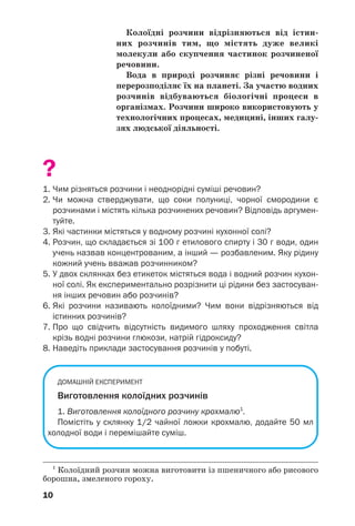 1010
Колоїдні розчини відрізняються від істин
них розчинів тим, що містять дуже великі
молекули або скупчення частинок розчиненої
речовини.
Вода в природі розчиняє різні речовини і
перерозподіляє їх на планеті. За участю водних
розчинів відбуваються біологічні процеси в
організмах. Розчини широко використовують у
технологічних процесах, медицині, інших галу
зях людської діяльності.
?
1. Чим різняться розчини і неоднорідні суміші речовин?
2. Чи можна стверджувати, що соки полуниці, чорної смородини є
розчинами і містять кілька розчинених речовин? Відповідь аргумен
туйте.
3. Які частинки містяться у водному розчині кухонної солі?
4. Розчин, що складається зі 100 г етилового спирту і 30 г води, один
учень назвав концентрованим, а інший — розбавленим. Яку рідину
кожний учень вважав розчинником?
5. У двох склянках без етикеток містяться вода і водний розчин кухон
ної солі. Як експериментально розрізнити ці рідини без застосуван
ня інших речовин або розчинів?
6. Які розчини називають колоїдними? Чим вони відрізняються від
істинних розчинів?
7. Про що свідчить відсутність видимого шляху проходження світла
крізь водні розчини глюкози, натрій гідроксиду?
8. Наведіть приклади застосування розчинів у побуті.
ДОМАШНІЙ ЕКСПЕРИМЕНТ
Виготовлення колоїдних розчинів
1. Виготовлення колоїдного розчину крохмалю1
.
Помістіть у склянку 1/2 чайної ложки крохмалю, додайте 50 мл
холодної води і перемішайте суміш.
1
Колоїдний розчин можна виготовити із пшеничного або рисового
борошна, змеленого гороху.
 