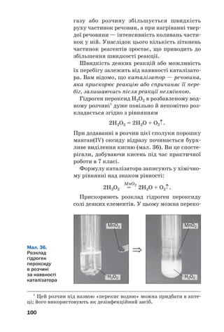 100
газу або розчину збільшується швидкість
руху частинок речовин, а при нагріванні твер
дої речовини — інтенсивність коливань части
нок у ній. Унаслідок цього кількість зіткнень
частинок реагентів зростає, що приводить до
збільшення швидкості реакції.
Швидкість деяких реакцій або можливість
їх перебігу залежить від наявності каталізато
ра. Вам відомо, що каталізатор — речовина,
яка прискорює реакцію або спричиняє її пере
біг, залишаючись після реакції незмінною.
Гідроген пероксид Н2О2 в розбавленому вод
ному розчині1
дуже повільно й непомітно роз
кладається згідно з рівнянням
2Н2О2 = 2Н2О + О2↑.
При додаванні в розчин цієї сполуки порошку
манган(IV) оксиду відразу починається бурх
ливе виділення кисню (мал. 36). Ви це спосте
рігали, добуваючи кисень під час практичної
роботи в 7 класі.
Формулу каталізатора записують у хімічно
му рівнянні над знаком рівності:
MnO2
2Н2О2 = 2H2O + O2↑.
Прискорюють розклад гідроген пероксиду
солі деяких елементів. У цьому можна переко
1
Цей розчин під назвою «перекис водню» можна придбати в апте
ці; його використовують як дезінфекційний засіб.
Мал. 36.
Розклад
гідроген
пероксиду
в розчині
за наявності
каталізатора
MnO2
H2O2 H2O2
MnO2
⇒
 