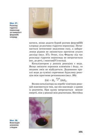 101
натися, якщо додати бурий розчин ферум(ІІІ)
хлориду до розчину гідроген пероксиду. Почи
нається інтенсивне виділення газу, а забарв
лення рідини не змінюється протягом усього
досліду (мал. 37). Отже, сіль Феруму під час
розкладу гідроген пероксиду не витрачається
(як, до речі, і манган(IV) оксид).
Каталізатором у деяких реакціях є вода.
Якщо змішати порошки алюмінію і йоду, то
жодних змін не відбудеться. Додавання кра
плі води до суміші спричиняє бурхливу реак
цію між простими речовинами (мал. 38):
H2O
2Al + 3I2 = 2AlI3.
Вплив каталізатора на перебіг хімічних реак
цій пояснюється тим, що він взаємодіє з одним
із реагентів. При цьому витрачається менше
енергії, ніж у реакції між реагентами. Нестійка
Мал. 37.
Розклад
гідроген
пероксиду
за наявності
ферум(ІІІ)
хлориду
Мал. 38.
Взаємодія
алюмінію
з йодом
 