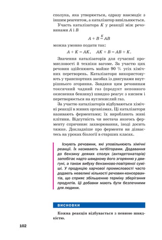 102
сполука, яка утворюється, одразу взаємодіє з
іншим реагентом, а каталізатор вивільнюється.
Участь каталізатора K у реакції між речо
винами А і В
K
A + B = AB
можна умовно подати так:
A + K = AK, AK + B = AB + K.
Значення каталізаторів для сучасної про
мисловості й техніки вагоме. За участю цих
речовин здійснюють майже 90 % усіх хіміч
них перетворень. Каталізатори використову
ють у транспортних засобах із двигунами внут
рішнього згоряння. Завдяки цим речовинам
токсичний чадний газ (продукт неповного
окиснення бензину) швидко реагує з киснем і
перетворюється на вуглекислий газ.
За участю каталізаторів відбуваються хіміч
ні реакції в живих організмах. Ці каталізатори
називають ферментами; їх виробляють живі
клітини. Відсутність чи нестача якогось фер
менту спричиняє захворювання, іноді досить
тяжке. Докладніше про ферменти ви дізнає
тесь на уроках біології в старших класах.
Існують речовини, які уповільнюють хімічні
реакції. Їх називають інгібіторами. Додавання
до бензину деяких сполук (антидетонаторів)
запобігає надто швидкому його згорянню у дви
гуні, а також вибуху бензиново повітряної сумі
ші. У продукцію харчової промисловості часто
додають невеликі кількості речовин консерван
тів, що сприяє збільшенню терміну зберігання
продуктів. Ці добавки мають бути безпечними
для людини.
ВИСНОВКИ
Кожна реакція відбувається з певною швид
кістю.
 