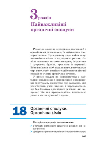 1818
105
Розвиток людства нерозривно пов’язаний з
органічними речовинами, їх добуванням і ви
користанням. Ще в давнину люди вміли вилу
чати олію з насіння і плодів деяких рослин, піз
ніше навчилися виготовляти цукор із тростини
і цукрового буряка, крохмаль із картоплі.
Вони випікали хліб, варили пиво, виготовляли
сир, вино, оцет, несвідомо здійснюючи хімічні
реакції за участю органічних речовин.
У цьому розділі ви ознайомитеся з най
більш важливими й поширеними органічни
ми сполуками, дізнаєтеся про завдання, які
розв’язують учені хіміки, і переконаєтеся,
що без багатьох органічних речовин, які ви
пускає хімічна промисловість, неможливо
уявити життя сучасної людини.
3розділ
Найважливіші
органічні сполуки
Органічні сполуки.
Органічна хімія
Матеріал параграфа допоможе вам:
з’ясувати відмінності органічних речовин від не
органічних;
зрозуміти причини численності органічних сполук;
 