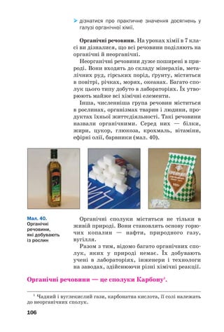 106
дізнатися про практичне значення досягнень у
галузі органічної хімії.
Органічні речовини. На уроках хімії в 7 кла
сі ви дізналися, що всі речовини поділяють на
органічні й неорганічні.
Неорганічні речовини дуже поширені в при
роді. Вони входять до складу мінералів, мета
лічних руд, гірських порід, ґрунту, містяться
в повітрі, річках, морях, океанах. Багато спо
лук цього типу добуто в лабораторіях. Їх утво
рюють майже всі хімічні елементи.
Інша, численніша група речовин міститься
в рослинах, організмах тварин і людини, про
дуктах їхньої життєдіяльності. Такі речовини
назвали органічними. Серед них — білки,
жири, цукор, глюкоза, крохмаль, вітаміни,
ефірні олії, барвники (мал. 40).
1
Чадний і вуглекислий гази, карбонатна кислота, її солі належать
до неорганічних сполук.
Органічні сполуки містяться не тільки в
живій природі. Вони становлять основу горю
чих копалин — нафти, природного газу,
вугілля.
Разом з тим, відомо багато органічних спо
лук, яких у природі немає. Їх добувають
учені в лабораторіях, інженери і технологи
на заводах, здійснюючи різні хімічні реакції.
Органічні речовини — це сполуки Карбону1
.
Мал. 40.
Органічні
речовини,
які добувають
із рослин
 