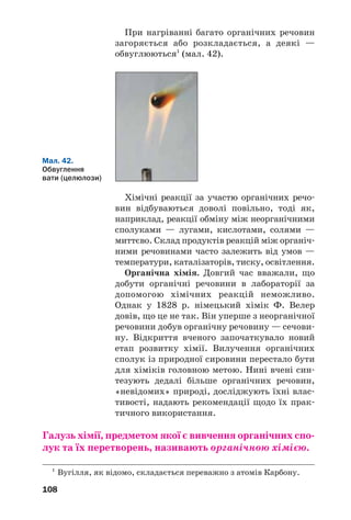 108
Хімічні реакції за участю органічних речо
вин відбуваються доволі повільно, тоді як,
наприклад, реакції обміну між неорганічними
сполуками — лугами, кислотами, солями —
миттєво. Склад продуктів реакцій між органіч
ними речовинами часто залежить від умов —
температури, каталізаторів, тиску, освітлення.
Органічна хімія. Довгий час вважали, що
добути органічні речовини в лабораторії за
допомогою хімічних реакцій неможливо.
Однак у 1828 р. німецький хімік Ф. Велер
довів, що це не так. Він уперше з неорганічної
речовини добув органічну речовину — сечови
ну. Відкриття вченого започаткувало новий
етап розвитку хімії. Вилучення органічних
сполук із природної сировини перестало бути
для хіміків головною метою. Нині вчені син
тезують дедалі більше органічних речовин,
«невідомих» природі, досліджують їхні влас
тивості, надають рекомендації щодо їх прак
тичного використання.
Галузь хімії, предметом якої є вивчення органічних спо
лук та їх перетворень, називають органічною хімією.
Мал. 42.
Обвуглення
вати (целюлози)
1
Вугілля, як відомо, складається переважно з атомів Карбону.
При нагріванні багато органічних речовин
загоряється або розкладається, а деякі —
обвуглюються1
(мал. 42).
 
