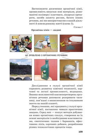 109
Застосовуючи досягнення органічної хімії,
промисловість випускає нові матеріали, різно
манітні полімери і пластмаси, лікарські препа
рати, засоби захисту рослин, багато інших
речовин, які ми використовуємо в нашій діяль
ності й повсякденному житті (схема 1).
Схема 1
Органічна хімія — людині
Дослідження в галузі органічної хімії
сприяють розвитку хімічної технології, хар
чової та легкої промисловості, медицини.
Знання можливостей взаємоперетворень орга
нічних речовин допомагає розкривати таєм
ниці, пов’язані з виникненням та існуванням
життя на нашій планеті.
Перед ученими, які працюють у галузі орга
нічної хімії, поставлено чимало практичних
завдань. Серед них — пошук методів добуван
ня нових органічних сполук, створення на їх
основі матеріалів із необхідними властивостя
ми, синтетичних тканин і барвників, ефек
тивних ліків, харчових добавок, розроблення
різних технологічних процесів тощо.
ЦЕ ЗРОБЛЕНО З ОРГАНІЧНИХ РЕЧОВИН
 