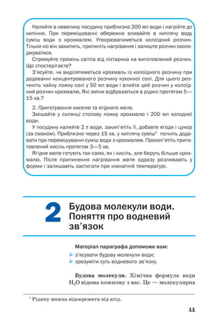 22
11
Налийте в невелику посудину приблизно 200 мл води і нагрійте до
кипіння. При перемішуванні обережно вливайте в киплячу воду
суміш води з крохмалем. Утворюватиметься колоїдний розчин.
Тільки но він закипить, припиніть нагрівання і залиште розчин охоло
джуватися.
Спрямуйте промінь світла від ліхтарика на виготовлений розчин.
Що спостерігаєте?
З’ясуйте, чи виділятиметься крохмаль із колоїдного розчину при
додаванні концентрованого розчину кухонної солі. Для цього роз
чиніть чайну ложку солі у 50 мл води і влийте цей розчин у колоїд
ний розчин крохмалю. Які зміни відбуваються в рідині протягом 5—
15 хв.?
2. Приготування киселю та ягідного желе.
Змішайте у склянці столову ложку крохмалю і 200 мл холодної
води.
У посудину налийте 2 л води, закип’ятіть її, добавте ягоди і цукор
(за смаком). Приблизно через 15 хв. у киплячу суміш1
почніть дода
вати при перемішуванні суміш води з крохмалем. Прокип’ятіть приго
товлений кисіль протягом 3—5 хв.
Ягідне желе готують так само, як і кисіль, але беруть більше крох
малю. Після припинення нагрівання желе одразу розливають у
форми і залишають застигати при кімнатній температурі.
11
Будова молекули води.
Поняття про водневий
зв’язок
Матеріал параграфа допоможе вам:
з’ясувати будову молекули води;
зрозуміти суть водневого зв’язку.
Будова молекули. Хімічна формула води
Н2О відома кожному з вас. Це — молекулярна
1
Рідину можна відокремити від ягід.
 