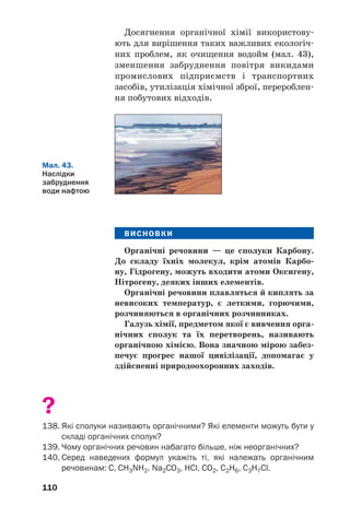 110
Досягнення органічної хімії використову
ють для вирішення таких важливих екологіч
них проблем, як очищення водойм (мал. 43),
зменшення забруднення повітря викидами
промислових підприємств і транспортних
засобів, утилізація хімічної зброї, перероблен
ня побутових відходів.
Мал. 43.
Наслідки
забруднення
води нафтою
ВИСНОВКИ
Органічні речовини — це сполуки Карбону.
До складу їхніх молекул, крім атомів Карбо
ну, Гідрогену, можуть входити атоми Оксигену,
Нітрогену, деяких інших елементів.
Органічні речовини плавляться й киплять за
невисоких температур, є леткими, горючими,
розчиняються в органічних розчинниках.
Галузь хімії, предметом якої є вивчення орга
нічних сполук та їх перетворень, називають
органічною хімією. Вона значною мірою забез
печує прогрес нашої цивілізації, допомагає у
здійсненні природоохоронних заходів.
?
138. Які сполуки називають органічними? Які елементи можуть бути у
складі органічних сполук?
139. Чому органічних речовин набагато більше, ніж неорганічних?
140. Серед наведених формул укажіть ті, які належать органічним
речовинам: С, CH3NH2, Na2СO3, НСl, CO2, C2H6, C3H7Cl.
 