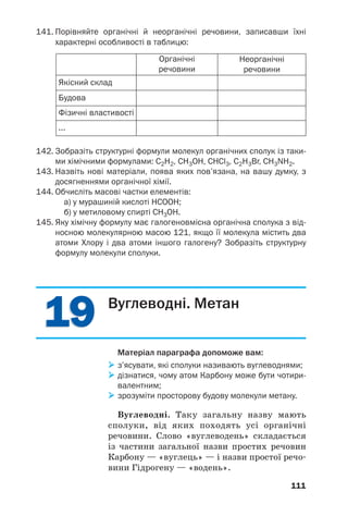 1919
111
141. Порівняйте органічні й неорганічні речовини, записавши їхні
характерні особливості в таблицю:
Якісний склад
Будова
Фізичні властивості
...
Органічні
речовини
Неорганічні
речовини
142. Зобразіть структурні формули молекул органічних сполук із таки
ми хімічними формулами: C2H2, CH3OH, CHCl3, С2Н3Br, CH3NH2.
143. Назвіть нові матеріали, поява яких пов’язана, на вашу думку, з
досягненнями органічної хімії.
144. Обчисліть масові частки елементів:
а) у мурашиній кислоті НСООН;
б) у метиловому спирті СН3ОН.
145. Яку хімічну формулу має галогеновмісна органічна сполука з від
носною молекулярною масою 121, якщо її молекула містить два
атоми Хлору і два атоми іншого галогену? Зобразіть структурну
формулу молекули сполуки.
Вуглеводні. Метан
Матеріал параграфа допоможе вам:
з’ясувати, які сполуки називають вуглеводнями;
дізнатися, чому атом Карбону може бути чотири
валентним;
зрозуміти просторову будову молекули метану.
Вуглеводні. Таку загальну назву мають
сполуки, від яких походять усі органічні
речовини. Слово «вуглеводень» складається
із частини загальної назви простих речовин
Карбону — «вуглець» — і назви простої речо
вини Гідрогену — «водень».
 