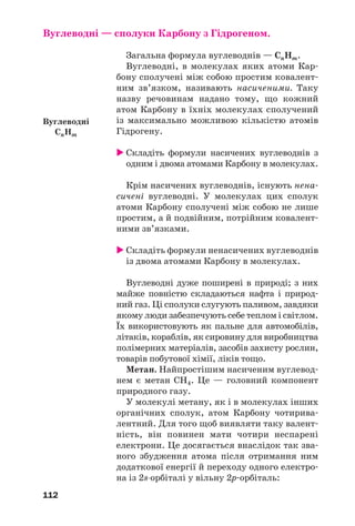 112
Вуглеводні — сполуки Карбону з Гідрогеном.
Загальна формула вуглеводнів — СnНm.
Вуглеводні, в молекулах яких атоми Кар
бону сполучені між собою простим ковалент
ним зв’язком, називають насиченими. Таку
назву речовинам надано тому, що кожний
атом Карбону в їхніх молекулах сполучений
із максимально можливою кількістю атомів
Гідрогену.
Складіть формули насичених вуглеводнів з
одним і двома атомами Карбону в молекулах.
Крім насичених вуглеводнів, існують нена
сичені вуглеводні. У молекулах цих сполук
атоми Карбону сполучені між собою не лише
простим, а й подвійним, потрійним ковалент
ними зв’язками.
Складіть формули ненасичених вуглеводнів
із двома атомами Карбону в молекулах.
Вуглеводні дуже поширені в природі; з них
майже повністю складаються нафта і природ
ний газ. Ці сполуки слугують паливом, завдяки
якому люди забезпечують себе теплом і світлом.
Їх використовують як пальне для автомобілів,
літаків, кораблів, як сировину для виробництва
полімерних матеріалів, засобів захисту рослин,
товарів побутової хімії, ліків тощо.
Метан. Найпростішим насиченим вуглевод
нем є метан СН4. Це — головний компонент
природного газу.
У молекулі метану, як і в молекулах інших
органічних сполук, атом Карбону чотирива
лентний. Для того щоб виявляти таку валент
ність, він повинен мати чотири неспарені
електрони. Це досягається внаслідок так зва
ного збудження атома після отримання ним
додаткової енергії й переходу одного електро
на із 2s орбіталі у вільну 2p орбіталь:
Вуглеводні
СnНm
 