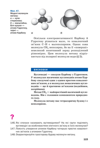 115
Оскільки електронегативності Карбону й
Гідрогену різняться мало, то ковалентний
зв’язок С–Н є малополярним. Однак сама
молекула СН4 неполярна, бо на її «поверхні»
невеликий позитивний заряд розподілений
рівномірно. Цим молекула метану відріз
няється від полярної молекули води (§ 2).
ВИСНОВКИ
Вуглеводні — сполуки Карбону з Гідрогеном.
У молекулах насичених вуглеводнів атоми Кар
бону сполучені один з одним простим ковалент
ним зв’язком, а в молекулах ненасичених вугле
воднів — ще й кратними зв’язками (подвійним,
потрійним).
Метан СН4 — найпростіший насичений вугле
водень. Він є головним компонентом природно
го газу.
Молекула метану має тетраедричну будову і є
неполярною.
?
146. Які сполуки називають вуглеводнями? На які групи поділяють
вуглеводні за особливостями хімічного зв’язку в їхніх молекулах?
147. Поясніть утворення атомом Карбону чотирьох простих ковалент
них зв’язків з атомами Гідрогену.
148. Охарактеризуйте просторову будову молекули метану.
Мал. 47.
Моделі молекули
метану:
а — куле
стержнева;
б — масштабна.
Білі кульки —
атоми Гідрогену,
чорні —
атоми Карбону ба
 