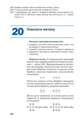 2020
116
149. Знайдіть масові частки елементів у метані. (Усно.)
150. У скільки разів метан важчий за водень? (Усно.)
151. У природному газі одного з родовищ об’ємна частка метану ста
новить 91 %. Обчисліть масу метану, яка міститься в 1 л такого
газу (н. у.).
Гомологи метану
Матеріал параграфа допоможе вам:
з’ясувати, що таке гомологічний ряд сполук і які
вуглеводні є гомологами метану;
називати гомологи метану і складати їх формули;
довідатись про фізичні властивості метану і його
гомологів.
Формули сполук. У попередньому параграфі
йшлося про найпростіший насичений вуглево
день — метан СН4. Виведемо формули насиче
них вуглеводнів, молекули яких містять два і
три атоми Карбону. Спочатку з’єднаємо атоми
Карбону рисками (простими ковалентними
зв’язками):
С–С С–С–С
Потім від кожного атома Карбону проведемо
стільки додаткових рисок, щоб їх у нього було
чотири (атом Карбону чотиривалентний):
–C–С–
––
––
–C–С–С–
––
––
––
Н–C–С–Н
––
––
Н Н
Н Н
Н–C–С–С–Н
––
––
Н Н
Н Н
––
Н
Н
Після цього допишемо до кожної риски атом
Гідрогену й отримаємо формули відповідних
вуглеводнів:
(або С2Н6) (або С3Н8)
 