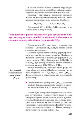 117
У такий спосіб можна вивести структурні
формули молекул лінійної будови інших вугле
воднів із простими ковалентними зв’язками.
Складені структурні формули молекул
можна записати у скороченому вигляді, зали
шивши риски лише між атомами Карбону:
СН3–СН3 СН3–СН2–СН3
Вуглеводні СН4, С2Н6, С3Н8 належать до
гомологічного ряду метану.
Гомологічним рядом називають ряд органічних спо
лук, молекули яких подібні за будовою і різняться за
складом на одну або кілька груп атомів СН2.
Група атомів СН2 має назву «гомологічна
різниця». Сполуки С2Н6, С3Н8 та багато інших
є гомологами метану.
Для того щоб скласти хімічну формулу гомо
лога метану із чотирма атомами Карбону в
молекулі, достатньо додати до формули С3Н8
групу атомів СН2. Отримуємо: С3Н8СН2 ⇒
⇒ С4Н10. Цю формулу можна також вивести з
формули метану: СН4(СН2)3 ⇒ С4Н10.
Якщо вуглеводень гомологічного ряду ме
тану містить n атомів Карбону в молекулі, то
його формула — СН4(СН2)n–1, або СnH2n+2.
Друга формула є загальною для вуглеводнів
цього типу.
Скориставшись формулою СnH2n+2, складіть
хімічні формули гомологів метану, молеку
ли яких містять 5, 6 і 7 атомів Карбону.
Назви. Для чотирьох найпростіших за скла
дом вуглеводнів гомологічного ряду метану
використовують назви метан, етан, пропан,
бутан. Назви решти сполук цього типу похо
дять від іншомовних числівників (с. 20), які
відповідають кількості атомів Карбону в моле
кулах вуглеводнів (табл. 2). Назви метану і
його гомологів мають суфікс ан.
Вуглеводні
гомологічного
ряду метану
СnH2n+2
 