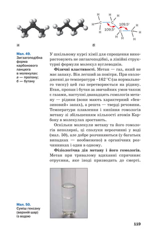 119
У шкільному курсі хімії для спрощення вико
ристовують не зигзагоподібні, а лінійні струк
турні формули молекул вуглеводнів.
Фізичні властивості. Метан — газ, який не
має запаху. Він легший за повітря. При охоло
дженні до температури –162 °С (за нормально
го тиску) цей газ перетворюється на рідину.
Етан, пропан і бутан за звичайних умов також
є газами, наступні дванадцять гомологів мета
ну — рідини (вони мають характерний «бен
зиновий» запах), а решта — тверді речовини.
Температури плавлення і кипіння гомологів
метану зі збільшенням кількості атомів Кар
бону в молекулах зростають.
Оскільки молекули метану та його гомоло
гів неполярні, ці сполуки нерозчинні у воді
(мал. 50), але добре розчиняються (у багатьох
випадках — необмежено) в органічних роз
чинниках і один в одному.
Фізіологічна дія метану і його гомологів.
Метан при тривалому вдиханні спричиняє
отруєння, яке іноді призводить до смерті.
Мал. 49.
Зигзагоподібна
форма
карбонового
ланцюга
в молекулах:
а — пропану;
б — бутану
H
H
H
H
H
H
H H
H H
C C
109,5°
109,5°
C C
Мал. 50.
Суміш гексану
(верхній шар)
із водою
ба
 