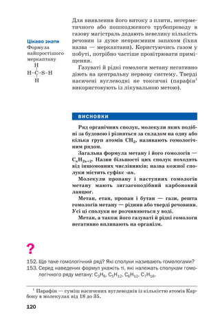 120
Для виявлення його витоку з плити, негерме
тичного або пошкодженого трубопроводу в
газову магістраль додають невелику кількість
речовин із дуже неприємним запахом (їхня
назва — меркаптани). Користуючись газом у
побуті, потрібно частіше провітрювати примі
щення.
Газуваті й рідкі гомологи метану негативно
діють на центральну нервову систему. Тверді
насичені вуглеводні не токсичні (парафін1
використовують із лікувальною метою).
ВИСНОВКИ
Ряд органічних сполук, молекули яких подіб
ні за будовою і різняться за складом на одну або
кілька груп атомів СН2, називають гомологіч
ним рядом.
Загальна формула метану і його гомологів —
СnH2n+2. Назви більшості цих сполук походять
від іншомовних числівників; назва кожної спо
луки містить суфікс ан.
Молекули пропану і наступних гомологів
метану мають зигзагоподібний карбоновий
ланцюг.
Метан, етан, пропан і бутан — гази, решта
гомологів метану — рідини або тверді речовини.
Усі ці сполуки не розчиняються у воді.
Метан, а також його газуваті й рідкі гомологи
негативно впливають на організм.
?
152. Що таке гомологічний ряд? Які сполуки називають гомологами?
153. Серед наведених формул укажіть ті, які належать сполукам гомо
логічного ряду метану: С3Н6, С5Н12, С6Н12, С7Н16.
Цікаво знати
Формула
найпростішого
меркаптану
1
Парафін — суміш насичених вуглеводнів із кількістю атомів Кар
бону в молекулах від 18 до 35.
 