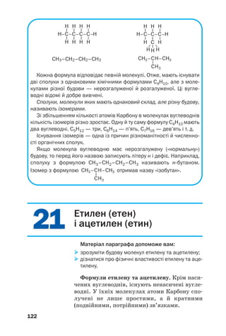 2121
122
СН3–СН2–СН2–СН3
Кожна формула відповідає певній молекулі. Отже, мають існувати
дві сполуки з однаковими хімічними формулами С4Н10, але з моле
кулами різної будови — нерозгалуженої й розгалуженої. Ці вугле
водні відомі й добре вивчені.
Сполуки, молекули яких мають однаковий склад, але різну будову,
називають ізомерами.
Зі збільшенням кількості атомів Карбону в молекулах вуглеводнів
кількість ізомерів різко зростає. Одну й ту саму формулу С4Н10 мають
два вуглеводні, С5Н12 — три, С6Н14 — п’ять, С7Н16 — дев’ять і т. д.
Існування ізомерів — одна із причин різноманітності й численно
сті органічних сполук.
Якщо молекула вуглеводню має нерозгалужену («нормальну»)
будову, то перед його назвою записують літеру н і дефіс. Наприклад,
сполуку з формулою СН3–СН2–СН2–СН3 називають н бутаном.
Ізомер з формулою отримав назву «ізобутан».
Етилен (етен)
і ацетилен (етин)
Матеріал параграфа допоможе вам:
зрозуміти будову молекул етилену та ацетилену;
дізнатися про фізичні властивості етилену та аце
тилену.
Формули етилену та ацетилену. Крім наси
чених вуглеводнів, існують ненасичені вугле
водні. У їхніх молекулах атоми Карбону спо
лучені не лише простими, а й кратними
(подвійними, потрійними) зв’язками.
 