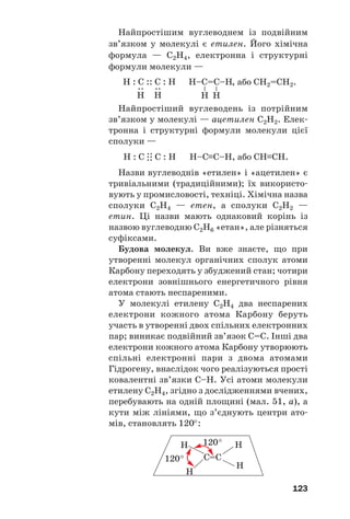 123
Найпростішим вуглеводнем із подвійним
зв’язком у молекулі є етилен. Його хімічна
формула — С2Н4, електронна і структурні
формули молекули —
Н–C=С–Н
–
–
Н Н
Н : C :: C : Н
:
Н
:
Н
, або CH2=CH2.
Найпростіший вуглеводень із потрійним
зв’язком у молекулі — ацетилен С2Н2. Елек
тронна і структурні формули молекули цієї
сполуки —
Н : С
.
:
.
: С : Н Н–С≡С–Н, або СН≡СН.
Назви вуглеводнів «етилен» і «ацетилен» є
тривіальними (традиційними); їх використо
вують у промисловості, техніці. Хімічна назва
сполуки С2Н4 — етен, а сполуки С2Н2 —
етин. Ці назви мають однаковий корінь із
назвою вуглеводню С2Н6 «етан», але різняться
суфіксами.
Будова молекул. Ви вже знаєте, що при
утворенні молекул органічних сполук атоми
Карбону переходять у збуджений стан; чотири
електрони зовнішнього енергетичного рівня
атома стають неспареними.
У молекулі етилену С2Н4 два неспарених
електрони кожного атома Карбону беруть
участь в утворенні двох спільних електронних
пар; виникає подвійний зв’язок С=С. Інші два
електрони кожного атома Карбону утворюють
спільні електронні пари з двома атомами
Гідрогену, внаслідок чого реалізуються прості
ковалентні зв’язки С–Н. Усі атоми молекули
етилену С2Н4, згідно з дослідженнями вчених,
перебувають на одній площині (мал. 51, а), а
кути між лініями, що з’єднують центри ато
мів, становлять 120°:
С=С
H
H
120°
120°
H
H
 
