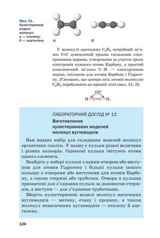 124
У молекулі ацетилену С2Н2 потрійний зв’я
зок С≡С зумовлений трьома спільними елек
тронними парами, утвореними за участю трьох
електронів кожного атома Карбону, а простий
ковалентний зв’язок С–Н — електронною
парою, спільною для атомів Карбону і Гідроге
ну. З’ясовано, що центри всіх атомів молекули
С2Н2 перебувають на прямій лінії (мал. 51, б):
180°
H—C≡≡С—H.
ЛАБОРАТОРНИЙ ДОСЛІД № 12
Виготовлення
кулестержневих моделей
молекул вуглеводнів
Вам видано набір для складання моделей молекул
органічних сполук. У ньому є кульки різної величини
і різних кольорів. Однакові кульки імітують атоми
одного елемента.
Знайдіть у наборі кульки з одним отвором або висту
пом для атомів Гідрогену і більші кульки іншого
кольору з отворами або виступами для атомів Карбо
ну, а також стержні або трубочки. Отвори в кульках
призначені для з’єднання кульок за допомогою стерж
нів, а виступи — для з’єднання трубочками.
Зберіть кулестержневі моделі молекул насичених
вуглеводнів — метану, етану і пропану, а також
молекул ненасичених вуглеводнів — етилену й аце
тилену.
а б
Мал. 51.
Кулестержневі
моделі
молекул:
а — етилену;
б — ацетилену
 