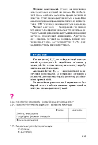 125
Фізичні властивості. Етилен за фізичними
властивостями схожий на метан. Це безбарв
ний газ зі слабким запахом, трохи легший за
повітря, дуже погано розчиняється у воді. При
охолодженні за нормального тиску до темпера
тури –104 °С етилен перетворюється на рідину.
Чистий ацетилен — безбарвний газ майже
без запаху. Неприємний запах технічного аце
тилену, який використовують при зварюванні
металів, зумовлений домішками. Ацетилен,
як і етилен, легший за повітря, погано роз
чиняється у воді. За температури –84 °С і нор
мального тиску він зріджується.
ВИСНОВКИ
Етилен (етен) С2Н4 — найпростіший ненаси
чений вуглеводень із подвійним зв’язком у
молекулі. Усі атоми молекули етилену перебу
вають на одній площині.
Ацетилен (етин) С2Н2 — найпростіший нена
сичений вуглеводень із потрійним зв’язком у
молекулі. Атоми в молекулі ацетилену розміще
ні на прямій лінії.
За звичайних умов етилен і ацетилен — без
барвні гази зі слабким запахом, трохи легші за
повітря, погано розчинні у воді.
?
163. Які сполуки називають ненасиченими вуглеводнями?
164. Порівняйте етилен та ацетилен і заповніть таблицю:
Хімічна, електронна
і структурна формули молекули
Етилен
Фізичні властивості
Ацетилен
165. Охарактеризуйте будову молекули:
а) етилену;
б) ацетилену.
 