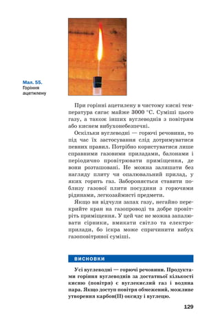 129
При горінні ацетилену в чистому кисні тем
пература сягає майже 3000 °С. Суміші цього
газу, а також інших вуглеводнів з повітрям
або киснем вибухонебезпечні.
Оскільки вуглеводні — горючі речовини, то
під час їх застосування слід дотримуватися
певних правил. Потрібно користуватися лише
справними газовими приладами, балонами і
періодично провітрювати приміщення, де
вони розташовані. Не можна залишати без
нагляду плиту чи опалювальний прилад, у
яких горить газ. Забороняється ставити по
близу газової плити посудини з горючими
рідинами, легкозаймисті предмети.
Якщо ви відчули запах газу, негайно пере
крийте кран на газопроводі та добре провіт
ріть приміщення. У цей час не можна запалю
вати сірники, вмикати світло та електро
прилади, бо іскра може спричинити вибух
газоповітряної суміші.
ВИСНОВКИ
Усі вуглеводні — горючі речовини. Продукта
ми горіння вуглеводнів за достатньої кількості
кисню (повітря) є вуглекислий газ і водяна
пара. Якщо доступ повітря обмежений, можливе
утворення карбон(ІІ) оксиду і вуглецю.
Мал. 55.
Горіння
ацетилену
 