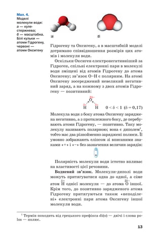 13
Гідрогену та Оксигену, а в масштабній моделі
дотримано співвідношення розмірів цих ато
мів і молекули води.
Оскільки Оксиген електронегативніший за
Гідроген, спільні електронні пари в молекулі
води зміщені від атомів Гідрогену до атома
Оксигену; зв’язок О–Н є полярним. На атомі
Оксигену зосереджений невеликий негатив
ний заряд, а на кожному з двох атомів Гідро
гену — позитивний:
0 < δ < 1 (δ = 0,17)
Молекула води з боку атома Оксигену зарядже
на негативно, а з протилежного боку, де перебу
вають атоми Гідрогену, — позитивно. Таку мо
лекулу називають полярною; вона є диполем1
,
тобто має два різнойменно заряджені полюси. Її
умовно зображають еліпсом зі вписаними зна
ками «+» і «–» без зазначення величин зарядів:
Полярність молекули води істотно впливає
на властивості цієї речовини.
Водневий зв’язок. Молекули диполі води
можуть притягуватися одна до одної, а сŽме
δ+ 2δ–
атом H однієї молекули — до атома O іншої.
Крім того, до позитивно зарядженого атома
Гідрогену притягуються також «неподіле
ні» електронні пари атома Оксигену іншої
молекули води.
13
ба
Мал. 4.
Моделі
молекули води:
а — куле
стержнева;
б — масштабна.
Білі кульки —
атоми Гідрогену,
червоні —
атоми Оксигену
1
Термін походить від грецького префікса di(s) — двічі і слова po
los — полюс.
 
