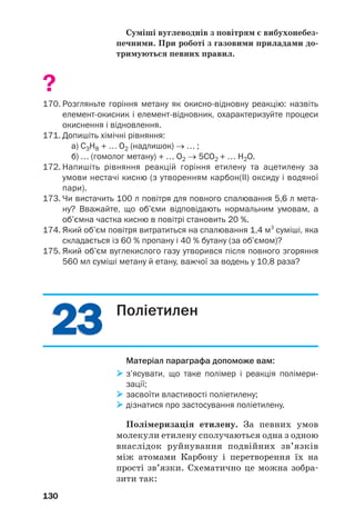 2323
130
Суміші вуглеводнів з повітрям є вибухонебез
печними. При роботі з газовими приладами до
тримуються певних правил.
?
170. Розгляньте горіння метану як окисно відновну реакцію: назвіть
елемент окисник і елемент відновник, охарактеризуйте процеси
окиснення і відновлення.
171. Допишіть хімічні рівняння:
а) С3Н8 + … О2 (надлишок) → … ;
б) … (гомолог метану) + … О2 → 5СО2 + … H2O.
172. Напишіть рівняння реакцій горіння етилену та ацетилену за
умови нестачі кисню (з утворенням карбон(ІІ) оксиду і водяної
пари).
173. Чи вистачить 100 л повітря для повного спалювання 5,6 л мета
ну? Вважайте, що об’єми відповідають нормальним умовам, а
об’ємна частка кисню в повітрі становить 20 %.
174. Який об’єм повітря витратиться на спалювання 1,4 м3
суміші, яка
складається із 60 % пропану і 40 % бутану (за об’ємом)?
175. Який об’єм вуглекислого газу утворився після повного згоряння
560 мл суміші метану й етану, важчої за водень у 10,8 раза?
Поліетилен
Матеріал параграфа допоможе вам:
з’ясувати, що таке полімер і реакція полімери
зації;
засвоїти властивості поліетилену;
дізнатися про застосування поліетилену.
Полімеризація етилену. За певних умов
молекули етилену сполучаються одна з одною
внаслідок руйнування подвійних зв’язків
між атомами Карбону і перетворення їх на
прості зв’язки. Схематично це можна зобра
зити так:
 