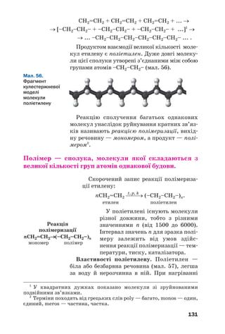 131
СН2=СН2 + СН2=СН2 + СН2=СН2 + ... →
→ [–СН2–СН2– + –СН2–СН2– + –СН2–СН2– + ...]1
→
→ ... –СН2–СН2–СН2–СН2–СН2–СН2– ... .
Продуктом взаємодії великої кількості моле
кул етилену є поліетилен. Дуже довгі молеку
ли цієї сполуки утворені з’єднаними між собою
групами атомів –СН2–СН2– (мал. 56).
1
У квадратних дужках показано молекули зі зруйнованими
подвійними зв’язками.
2
Терміни походять від грецьких слів poly — багато, monos — один,
єдиний, meros — частина, частка.
Мал. 56.
Фрагмент
кулестержневої
моделі
молекули
поліетилену
Реакцію сполучення багатьох однакових
молекул унаслідок руйнування кратних зв’яз
ків називають реакцією полімеризації, вихід
ну речовину — мономером, а продукт — полі
мером2
.
Полімер — сполука, молекули якої складаються з
великої кількості груп атомів однакової будови.
Скорочений запис реакції полімериза
ції етилену:
t, p, k
nCH2=СН2 ⎯⎯→ (–CH2–СН2–)n.
етилен поліетилен
У поліетилені існують молекули
різної довжини, тобто з різними
значеннями n (від 1500 до 6000).
Інтервал значень n для зразка полі
меру залежить від умов здійс
нення реакції полімеризації — тем
ператури, тиску, каталізатора.
Властивості поліетилену. Поліетилен —
біла або безбарвна речовина (мал. 57), легша
за воду й нерозчинна в ній. При нагріванні
Реакція
полімеризації
nСH2=СH2→(–СH2–СH2–)n
мономер полімер
 