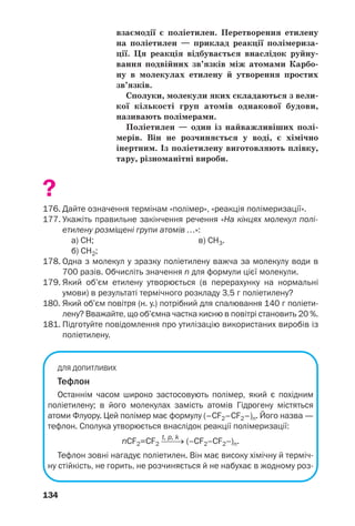 134
взаємодії є поліетилен. Перетворення етилену
на поліетилен — приклад реакції полімериза
ції. Ця реакція відбувається внаслідок руйну
вання подвійних зв’язків між атомами Карбо
ну в молекулах етилену й утворення простих
зв’язків.
Сполуки, молекули яких складаються з вели
кої кількості груп атомів однакової будови,
називають полімерами.
Поліетилен — один із найважливіших полі
мерів. Він не розчиняється у воді, є хімічно
інертним. Із поліетилену виготовляють плівку,
тару, різноманітні вироби.
?
176. Дайте означення термінам «полімер», «реакція полімеризації».
177. Укажіть правильне закінчення речення «На кінцях молекул полі
етилену розміщені групи атомів …»:
а) СН; в) СН3.
б) СН2;
178. Одна з молекул у зразку поліетилену важча за молекулу води в
700 разів. Обчисліть значення n для формули цієї молекули.
179. Який об’єм етилену утворюється (в перерахунку на нормальні
умови) в результаті термічного розкладу 3,5 г поліетилену?
180. Який об’єм повітря (н. у.) потрібний для спалювання 140 г поліети
лену? Вважайте, що об’ємна частка кисню в повітрі становить 20 %.
181. Підготуйте повідомлення про утилізацію використаних виробів із
поліетилену.
ДЛЯ ДОПИТЛИВИХ
Тефлон
Останнім часом широко застосовують полімер, який є похідним
поліетилену; в його молекулах замість атомів Гідрогену містяться
атоми Флуору. Цей полімер має формулу (–CF2–СF2–)n. Його назва —
тефлон. Сполука утворюється внаслідок реакції полімеризації:
t, p, k
nCF2=CF2 ⎯⎯→ (–CF2–CF2–)n.
Тефлон зовні нагадує поліетилен. Він має високу хімічну й терміч
ну стійкість, не горить, не розчиняється й не набухає в жодному роз
 