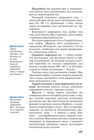 137
Природний газ відомий вам із повсякден
ного життя; його застосовують для опалення
житла, приготування їжі.
Основний компонент природного газу —
метан (об’ємна частка цього вуглеводню стано
вить 85—99 %). Домішками є етан, кілька
інших вуглеводнів, азот, вуглекислий газ, сір
ководень.
Властивості природного газу майже такі
самі, що й метану. Він є горючим, а його суміші
з повітрям вибухонебезпечні.
Покладів природного газу в Україні більше,
ніж нафти. Щороку його видобувають у
середньому 20 млрд м3
, що становить 1/5 від
кількості, необхідної для нашої промислово
сті, енергетики, побуту.
Супутній нафтовий газ — суміш газува
тих вуглеводнів, які містяться разом із наф
тою в її родовищі. За якісним складом супут
ній нафтовий газ нагадує природний, але
метану в ньому менше (30—40 % за об’ємом),
а етану та інших вуглеводнів — більше.
Частина цього газу розчинена в нафті. При
просуванні нафти із земних надр на поверхню
тиск спадає, розчинність газів зменшується, і
вони виділяються з неї.
Горючі копалини, з яких виробляють вугле
водні. Вуглеводні різного складу добувають
переробкою вугілля, горючих сланців.
Вугілля — тверда горюча копалина, що
утворилася багато мільйонів років тому в над
рах планети внаслідок розкладу величезних
рослинних мас. Це суміш багатьох органічних
речовин із високим вмістом Карбону, а також
деяких неорганічних сполук. Вугілля викори
стовують як паливо (в теплоенергетиці, про
мисловості, іноді — в побуті), а деякі його
види — для виробництва коксу, горючих газо
вих сумішей. Взаємодією вугілля з воднем при
нагріванні за підвищеного тиску і наявності
каталізаторів добувають суміші вуглеводнів
(синтетичне рідке пальне).
Цікаво знати
На вугілля
припадає
приблизно
80 % від маси
усіх горючих
копалин.
Цікаво знати
Серед
органічних
речовин, які
входять до
складу
бджолиного
воску й
озокериту
(гірський
віск), є тверді
вуглеводні.
 
