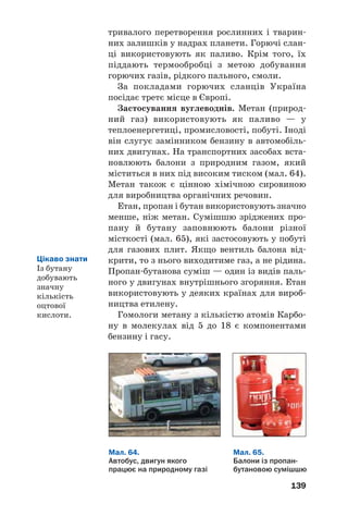 139
тривалого перетворення рослинних і тварин
них залишків у надрах планети. Горючі слан
ці використовують як паливо. Крім того, їх
піддають термообробці з метою добування
горючих газів, рідкого пального, смоли.
За покладами горючих сланців Україна
посідає третє місце в Європі.
Застосування вуглеводнів. Метан (природ
ний газ) використовують як паливо — у
теплоенергетиці, промисловості, побуті. Іноді
він слугує замінником бензину в автомобіль
них двигунах. На транспортних засобах вста
новлюють балони з природним газом, який
міститься в них під високим тиском (мал. 64).
Метан також є цінною хімічною сировиною
для виробництва органічних речовин.
Етан, пропан і бутан використовують значно
менше, ніж метан. Сумішшю зріджених про
пану й бутану заповнюють балони різної
місткості (мал. 65), які застосовують у побуті
для газових плит. Якщо вентиль балона від
крити, то з нього виходитиме газ, а не рідина.
Пропан бутанова суміш — один із видів паль
ного у двигунах внутрішнього згоряння. Етан
використовують у деяких країнах для вироб
ництва етилену.
Гомологи метану з кількістю атомів Карбо
ну в молекулах від 5 до 18 є компонентами
бензину і гасу.
Мал. 64.
Автобус, двигун якого
працює на природному газі
Мал. 65.
Балони із пропан
бутановою сумішшю
Цікаво знати
Із бутану
добувають
значну
кількість
оцтової
кислоти.
 