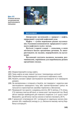 141
ВИСНОВКИ
Джерелами вуглеводнів у природі є нафта,
природний і супутній нафтовий гази.
Нафта — суміш переважно рідких вуглевод
нів. Головним компонентом природного і супут
нього нафтового газів є метан.
Вугілля і горючі сланці — копалини, в яких
міститься багато органічних речовин. Їх вико
ристовують як паливо, переробляють на вугле
водні.
Вуглеводні слугують паливом, пальним, роз
чинниками, сировиною для виробництва різних
органічних сполук.
?
182. Охарактеризуйте склад нафти.
183. Чому нафта не має певної густини і температури кипіння?
184. Порівняйте склад природного і супутнього нафтового газів.
185. Назвіть основні сфери застосування вуглеводнів та їх природних
джерел.
186. За матеріалами з інтернету з’ясуйте, які переваги і недоліки має
застосування природного газу або пропан бутанової суміші як
пального в транспортних засобах порівняно з бензином.
187. Природний газ одного з родовищ містить 94 % метану, 2 % етану,
2 % пропану (частки об’ємні), а також азот і вуглекислий газ. Який
об’єм повітря необхідний для повного згоряння 1 м3
цього газу?
Вважайте, що об’ємна частка кисню в повітрі становить 20 %.
188. У результаті спалювання 10 г антрациту в надлишку кисню утво
рилося 18 л карбон(IV) оксиду (н. у.). Визначте масову частку Кар
бону в антрациті.
Мал. 67.
Різання металу
за допомогою
ацетиленового
пальника
 