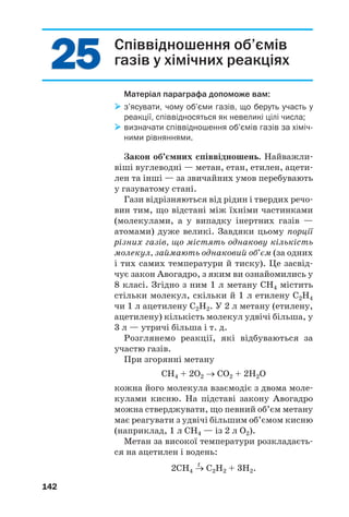 2525
142
Співвідношення об’ємів
газів у хімічних реакціях
Матеріал параграфа допоможе вам:
з’ясувати, чому об’єми газів, що беруть участь у
реакції, співвідносяться як невеликі цілі числа;
визначати співвідношення об’ємів газів за хіміч
ними рівняннями.
Закон об’ємних співвідношень. Найважли
віші вуглеводні — метан, етан, етилен, ацети
лен та інші — за звичайних умов перебувають
у газуватому стані.
Гази відрізняються від рідин і твердих речо
вин тим, що відстані між їхніми частинками
(молекулами, а у випадку інертних газів —
атомами) дуже великі. Завдяки цьому порції
різних газів, що містять однакову кількість
молекул, займають однаковий об’єм (за одних
і тих самих температури й тиску). Це засвід
чує закон Авогадро, з яким ви ознайомились у
8 класі. Згідно з ним 1 л метану СН4 містить
стільки молекул, скільки й 1 л етилену С2Н4
чи 1 л ацетилену С2Н2. У 2 л метану (етилену,
ацетилену) кількість молекул удвічі більша, у
3 л — утричі більша і т. д.
Розглянемо реакції, які відбуваються за
участю газів.
При згорянні метану
СH4 + 2O2 → СО2 + 2H2O
кожна його молекула взаємодіє з двома моле
кулами кисню. На підставі закону Авогадро
можна стверджувати, що певний об’єм метану
має реагувати з удвічі більшим об’ємом кисню
(наприклад, 1 л СН4 — із 2 л О2).
Метан за високої температури розкладаєть
ся на ацетилен і водень:
t
2СН4 → С2Н2 + 3Н2.
 