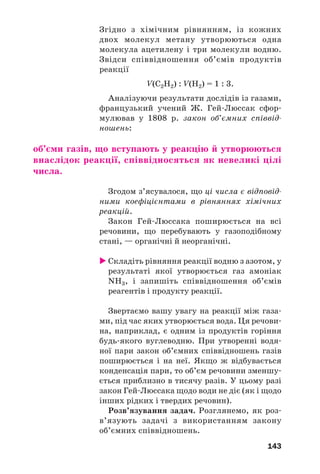 143
Згідно з хімічним рівнянням, із кожних
двох молекул метану утворюються одна
молекула ацетилену і три молекули водню.
Звідси співвідношення об’ємів продуктів
реакції
V(C2H2) : V(H2) = 1 : 3.
Аналізуючи результати дослідів із газами,
французький учений Ж. Гей Люссак сфор
мулював у 1808 р. закон об’ємних співвід
ношень:
об’єми газів, що вступають у реакцію й утворюються
внаслідок реакції, співвідносяться як невеликі цілі
числа.
Згодом з’ясувалося, що ці числа є відповід
ними коефіцієнтами в рівняннях хімічних
реакцій.
Закон Гей Люссака поширюється на всі
речовини, що перебувають у газоподібному
стані, — органічні й неорганічні.
Складіть рівняння реакції водню з азотом, у
результаті якої утворюється газ амоніак
NH3, і запишіть співвідношення об’ємів
реагентів і продукту реакції.
Звертаємо вашу увагу на реакції між газа
ми, під час яких утворюється вода. Ця речови
на, наприклад, є одним із продуктів горіння
будь якого вуглеводню. При утворенні водя
ної пари закон об’ємних співвідношень газів
поширюється і на неї. Якщо ж відбувається
конденсація пари, то об’єм речовини зменшу
ється приблизно в тисячу разів. У цьому разі
закон Гей Люссака щодо води не діє (як і щодо
інших рідких і твердих речовин).
Розв’язування задач. Розглянемо, як роз
в’язують задачі з використанням закону
об’ємних співвідношень.
 