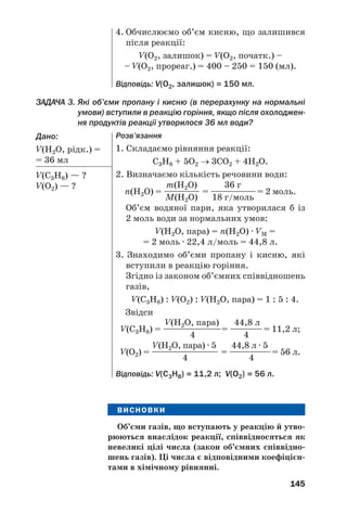 145
ЗАДАЧА 3. Які об’єми пропану і кисню (в перерахунку на нормальні
умови) вступили в реакцію горіння, якщо після охолоджен
ня продуктів реакції утворилося 36 мл води?
Дано:
V(Н2О, рідк.) =
= 36 мл
V(С3Н8) — ?
V(О2) — ?
4. Обчислюємо об’єм кисню, що залишився
після реакції:
V(O2, залишок) = V(O2, початк.) –
– V(O2, прореаг.) = 400 – 250 = 150 (мл).
Відповідь: V(О2, залишок) = 150 мл.
Розв’язання
1. Складаємо рівняння реакції:
С3Н8 + 5О2 → 3СО2 + 4Н2О.
2. Визначаємо кількість речовини води:
m(H2O) 36 г
n(Н2О) = —————— = ———————= 2 моль.
М(H2O) 18 г/моль
Об’єм водяної пари, яка утворилася б із
2 моль води за нормальних умов:
V(H2O, пара) = n(H2O) · VM =
= 2 моль · 22,4 л/моль = 44,8 л.
3. Знаходимо об’єми пропану і кисню, які
вступили в реакцію горіння.
Згідно із законом об’ємних співвідношень
газів,
V(C3H8) : V(O2) : V(H2O, пара) = 1 : 5 : 4.
Звідси
V(H2O, пара) 44,8 л
V(C3H8) = ——————————= —————= 11,2 л;
4 4
V(H2O, пара) · 5 44,8 л · 5
V(О2) = ———————————— = ———————= 56 л.
4 4
Відповідь: V(С3Н8) = 11,2 л; V(О2) = 56 л.
ВИСНОВКИ
Об’єми газів, що вступають у реакцію й утво
рюються внаслідок реакції, співвідносяться як
невеликі цілі числа (закон об’ємних співвідно
шень газів). Ці числа є відповідними коефіцієн
тами в хімічному рівнянні.
 