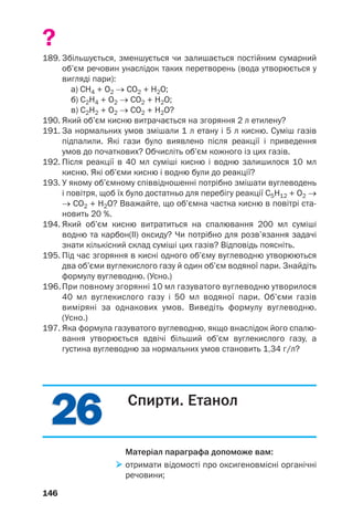 2626
146
?
189. Збільшується, зменшується чи залишається постійним сумарний
об’єм речовин унаслідок таких перетворень (вода утворюється у
вигляді пари):
а) СН4 + О2 → СО2 + Н2О;
б) С2Н4 + О2 → СО2 + Н2О;
в) С2Н2 + О2 → СО2 + Н2О?
190. Який об’єм кисню витрачається на згоряння 2 л етилену?
191. За нормальних умов змішали 1 л етану і 5 л кисню. Суміш газів
підпалили. Які гази було виявлено після реакції і приведення
умов до початкових? Обчисліть об’єм кожного із цих газів.
192. Після реакції в 40 мл суміші кисню і водню залишилося 10 мл
кисню. Які об’єми кисню і водню були до реакції?
193. У якому об’ємному співвідношенні потрібно змішати вуглеводень
і повітря, щоб їх було достатньо для перебігу реакції С5Н12 + O2 →
→ СO2 + H2O? Вважайте, що об’ємна частка кисню в повітрі ста
новить 20 %.
194. Який об’єм кисню витратиться на спалювання 200 мл суміші
водню та карбон(ІІ) оксиду? Чи потрібно для розв’язання задачі
знати кількісний склад суміші цих газів? Відповідь поясніть.
195. Під час згоряння в кисні одного об’єму вуглеводню утворюються
два об’єми вуглекислого газу й один об’єм водяної пари. Знайдіть
формулу вуглеводню. (Усно.)
196. При повному згорянні 10 мл газуватого вуглеводню утворилося
40 мл вуглекислого газу і 50 мл водяної пари. Об’єми газів
виміряні за однакових умов. Виведіть формулу вуглеводню.
(Усно.)
197. Яка формула газуватого вуглеводню, якщо внаслідок його спалю
вання утворюється вдвічі більший об’єм вуглекислого газу, а
густина вуглеводню за нормальних умов становить 1,34 г/л?
Спирти. Етанол
Матеріал параграфа допоможе вам:
отримати відомості про оксигеновмісні органічні
речовини;
 