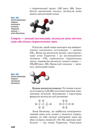 148
і гідроксильної групи –ОН (мал. 68). Існує
багато органічних сполук, молекули яких
мають аналогічний склад.
Спирти — похідні вуглеводнів, молекули яких містять
одну або кілька гідроксильних груп.
З’ясуємо, який спирт походить від найпрос
тішого насиченого вуглеводню — метану
СН4. Якщо від молекули метану «від’єднати»
один атом Гідрогену і до вуглеводневого
залишку –СН3 «приєднати» гідроксильну
групу, отримаємо молекулу іншого спирту —
СН3ОН (мал. 69). Назви цієї сполуки — мета
нол, метиловий спирт.
Мал. 69.
Кулестержнева
модель
молекули
метанолу
Мал. 68.
Кулестержнева
модель
молекули
етанолу.
Червона
кулька —
атом Оксигену
Будова молекули етанолу. Усі атоми в моле
кулі етанолу С2Н5ОН сполучені простим кова
лентним зв’язком. Електронна і структурна
формули молекули цієї речовини:
Н–C–C–О–Н
––
Н
Н
––
Н
Н
Н : C : C : О : Н
::
Н
Н
::
Н
Н
::
Атом Оксигену, як найбільш електронега
тивний серед усіх атомів у молекулі спирту,
зміщує до себе спільні електронні пари від
обох сусідніх атомів (С→О←Н), причому най
більше — від атома Гідрогену. Унаслідок
 