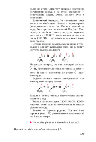149
цього на атомі Оксигену виникає невеликий
негативний заряд, а на атомі Гідрогену —
позитивний заряд. Отже, зв’язок О–Н є
полярним.
Властивості етанолу. За звичайних умов
етанол — безбарвна рідина з характерним
(«спиртовим») запахом. Етанол легший за
воду; його густина становить 0,79 г/см3
. Тем
пература кипіння цього спирту за нормаль
ного тиску +78,3 °С; вона значно вища, ніж
етану (–89 °С) — вуглеводню, від якого похо
дить етанол.
Істотна різниця температур кипіння вугле
водню і спирту зумовлена тим, що в спирті
існують водневі зв’язки1
:
1
Про цей тип хімічного зв’язку йшлося в § 2.
C2H5
O H O H O H
C2H5 C2H5
δ– δ+ δ– δ+ δ– δ+
. . . . . . . . . . . .
Молекули спирту, маючи полярні зв’язки
δ– δ+
О←Н, притягуються одна до одної, а сŽме —
δ+
атом Н однієї молекули до атома О іншої
молекули.
Водневі зв’язки також утворюються між
молекулами спирту і води:
δ–
C2H5
O H O H O H
H C2H5
δ– δ+ δ– δ+ δ– δ+
. . . . . . . . . . . .
Завдяки цьому етанол необмежено розчи
няється у воді.
Етанол розчиняє луги (LiOH, NaOH, KOH),
кислоти, деякі солі, багато органічних сполук
різного складу.
Етанол — горюча рідина. Під час його
горіння (мал. 70) утворюються вуглекислий
газ і водяна пара.
Напишіть рівняння відповідної реакції.
 