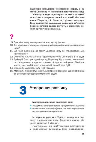 33
15
реджений невеликий позитивний заряд, а на
атомі Оксигену — невеликий негативний заряд.
Молекули води притягуються одна до одної
внаслідок електростатичної взаємодії між ато
мами Гідрогену й Оксигену різних молекул.
Таку взаємодію називають водневим зв’язком.
Водневі зв’язки також існують у кислотах, де
яких органічних сполуках.
?
9. Поясніть, чому молекула води має кутову форму.
10. Які відмінності між кулестержневою і масштабною моделями моле
кули?
11. Що таке водневий зв’язок? Завдяки чому він утворюється між
частинками?
12. Обчисліть кількість атомів Гідрогену й атомів Оксигену в 1 мг води.
13. Дейтерій D — природний нуклід Гідрогену. Ядро атома цього нуклі
да складається з одного протона й одного нейтрона. Знайдіть
масову частку Дейтерію у так званій важкій воді D2О.
14. Обчисліть масу молекули Н2О у грамах.
15. Молекули яких сполук мають електронні формули, що є подібними
до електронної формули молекули води?
15
Утворення розчину
Матеріал параграфа допоможе вам:
зрозуміти, що відбувається при утворенні розчину;
пояснювати теплові ефекти, які спостерігаються
під час розчинення речовин.
Утворення розчину. Процес утворення роз
чину є складним; крім фізичних явищ, він
часто включає й хімічні.
Розглянемо, як відбувається розчинення
у воді йонної речовини. При потраплянні
 