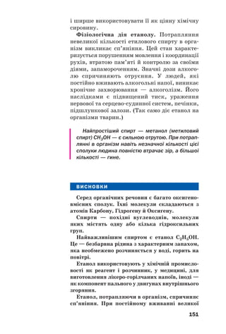 151
і ширше використовувати її як цінну хімічну
сировину.
Фізіологічна дія етанолу. Потрапляння
невеликої кількості етилового спирту в орга
нізм викликає сп’яніння. Цей стан характе
ризується порушенням мовлення і координації
рухів, втратою пам’яті й контролю за своїми
діями, запамороченням. Значні дози алкого
лю спричиняють отруєння. У людей, які
постійно вживають алкогольні напої, виникає
хронічне захворювання — алкоголізм. Його
наслідками є підвищений тиск, ураження
нервової та серцево судинної систем, печінки,
підшлункової залози. (Так само діє етанол на
організми тварин.)
Найпростіший спирт — метанол (метиловий
спирт) СН3ОН — є сильною отрутою. При потрап
лянні в організм навіть незначної кількості цієї
сполуки людина повністю втрачає зір, а більшої
кількості — гине.
ВИСНОВКИ
Серед органічних речовин є багато оксигено
вмісних сполук. Їхні молекули складаються з
атомів Карбону, Гідрогену й Оксигену.
Спирти — похідні вуглеводнів, молекули
яких містять одну або кілька гідроксильних
груп.
Найважливішим спиртом є етанол С2Н5ОН.
Це — безбарвна рідина з характерним запахом,
яка необмежено розчиняється у воді, горить на
повітрі.
Етанол використовують у хімічній промисло
вості як реагент і розчинник, у медицині, для
виготовлення лікеро горілчаних напоїв, іноді —
як компонент пального у двигунах внутрішнього
згоряння.
Етанол, потрапляючи в організм, спричиняє
сп’яніння. При постійному вживанні великої
 