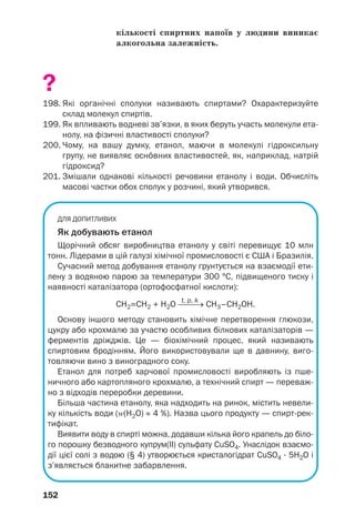 152
кількості спиртних напоїв у людини виникає
алкогольна залежність.
?
198. Які органічні сполуки називають спиртами? Охарактеризуйте
склад молекул спиртів.
199. Як впливають водневі зв’язки, в яких беруть участь молекули ета
нолу, на фізичні властивості сполуки?
200. Чому, на вашу думку, етанол, маючи в молекулі гідроксильну
групу, не виявляє осн¼вних властивостей, як, наприклад, натрій
гідроксид?
201. Змішали однакові кількості речовини етанолу і води. Обчисліть
масові частки обох сполук у розчині, який утворився.
ДЛЯ ДОПИТЛИВИХ
Як добувають етанол
Щорічний обсяг виробництва етанолу у світі перевищує 10 млн
тонн. Лідерами в цій галузі хімічної промисловості є США і Бразилія.
Сучасний метод добування етанолу ґрунтується на взаємодії ети
лену з водяною парою за температури 300 °С, підвищеного тиску і
наявності каталізатора (ортофосфатної кислоти):
t, p, k
СН2=СН2 + Н2О ⎯⎯→ CH3–CH2OH.
Основу іншого методу становить хімічне перетворення глюкози,
цукру або крохмалю за участю особливих білкових каталізаторів —
ферментів дріжджів. Це — біохімічний процес, який називають
спиртовим бродінням. Його використовували ще в давнину, виго
товляючи вино з виноградного соку.
Етанол для потреб харчової промисловості виробляють із пше
ничного або картопляного крохмалю, а технічний спирт — переваж
но з відходів переробки деревини.
Більша частина етанолу, яка надходить на ринок, містить невели
ку кількість води (Z(H2O) ≈ 4 %). Назва цього продукту — спирт рек
тифікат.
Виявити воду в спирті можна, додавши кілька його крапель до біло
го порошку безводного купрум(ІІ) сульфату CuSO4. Унаслідок взаємо
дії цієї солі з водою (§ 4) утворюється кристалогідрат CuSO4 · 5H2O і
з’являється блакитне забарвлення.
 