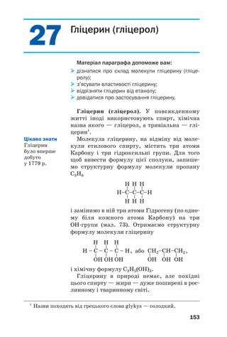 2727
153
Гліцерин (гліцерол)
Матеріал параграфа допоможе вам:
дізнатися про склад молекули гліцерину (гліце
ролу);
з’ясувати властивості гліцерину;
відрізняти гліцерин від етанолу;
довідатися про застосування гліцерину.
Гліцерин (гліцерол). У повсякденному
житті іноді використовують спирт, хімічна
назва якого — гліцерол, а тривіальна — глі
церин1
.
Молекула гліцерину, на відміну від моле
кули етилового спирту, містить три атоми
Карбону і три гідроксильні групи. Для того
щоб вивести формулу цієї сполуки, запише
мо структурну формулу молекули пропану
С3Н8
1
Назви походять від грецького слова glykys — солодкий.
Н–C–C–C–Н
––
Н
Н
––
Н
Н
––
Н
Н
Н – C – C – C – Н
––
Н
OН
––
Н
OН
––
Н
OН
CН2–CН–CН2
–
OН
–
OН
–
OН
і замінимо в ній три атоми Гідрогену (по одно
му біля кожного атома Карбону) на три
ОН групи (мал. 73). Отримаємо структурну
формулу молекули гліцерину
, або ,
і хімічну формулу С3Н5(ОН)3.
Гліцерину в природі немає, але похідні
цього спирту — жири — дуже поширені в рос
линному і тваринному світі.
Цікаво знати
Гліцерин
було вперше
добуто
у 1779 р.
 